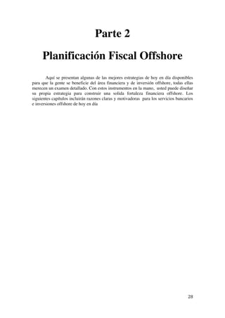  
	
  
28	
  
Parte 2
Planificación Fiscal Offshore
Aquí se presentan algunas de las mejores estrategias de hoy en día disponibles
para que la gente se beneficie del área financiera y de inversión offshore, todas ellas
merecen un examen detallado. Con estos instrumentos en la mano, usted puede diseñar
su propia estrategia para construir una solida fortaleza financiera offshore. Los
siguientes capítulos incluirán razones claras y motivadoras para los servicios bancarios
e inversiones offshore de hoy en día
 