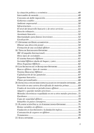  
	
  
2	
  
La situación política y económica	
  .......................................................	
  49	
  
Intercambio de moneda	
  .......................................................................	
  49	
  
Convenios de doble imposición	
  ...........................................................	
  49	
  
Gobiernos estables	
  ..............................................................................	
  50	
  
Ambiente empresarial	
  ..........................................................................	
  50	
  
Infraestructura	
  .....................................................................................	
  51	
  
El nivel del desarrollo bancario y de otros servicios	
  ..........................	
  51	
  
Derecho tributario	
  ...............................................................................	
  51	
  
Anonimato bancario	
  ............................................................................	
  52	
  
Oportunidades para futuras inversiones	
  .............................................	
  52	
  
Localización	
  ........................................................................................	
  53	
  
17. OFFSHORE SIN DESPLAZAMIENTOS	
  .....................................................	
  54	
  
Obtener una dirección postal	
  ..............................................................	
  54	
  
Formación de una sociedad offshore	
  ..................................................	
  55	
  
18. TIPOS DE SOCIEDADES OFFSHORE	
  ......................................................	
  56	
  
IBC (Compañía Internacional)	
  ............................................................	
  56	
  
Otros tipos de sociedades	
  ....................................................................	
  59	
  
El sistema bancario Offshore	
  ..............................................................	
  61	
  
Sociedad Offshore dueña de buques y yates	
  ........................................	
  62	
  
Otras Esquemas Offshore	
  ....................................................................	
  62	
  
19. LOS SECRETOS DE UN BANQUERO OFFSHORE	
  .....................................	
  63	
  
Bancos offshore: tipos de cuentas	
  .......................................................	
  63	
  
Tarjetas Bancarias Offshore	
  ...............................................................	
  66	
  
Capitalización de las ganancias	
  ..........................................................	
  67	
  
Esquemas bancarios	
  ............................................................................	
  68	
  
Planes personalizados	
  .........................................................................	
  68	
  
20. ESTRATEGA FINANCIERO ESPECIALIZADO EN INVERSIÓN OFFSHORE	
  ....	
  69	
  
Inversión en una cartera diversificada de materias primas	
  ................	
  69	
  
Fondos de inversión en jurisdicciones offshore	
  ..................................	
  69	
  
Adquirir y guardar metales preciosos	
  .................................................	
  71	
  
Monedas electrónicas respaldada en oro u otros metales preciosos	
  ..	
  71	
  
Eurobonos	
  ...........................................................................................	
  72	
  
Cajas de seguridad offshore	
  ................................................................	
  73	
  
Inmuebles en países extranjeros	
  ..........................................................	
  74	
  
21. PLANIFICACIÓN FISCAL EN JURISDICCIONES OFFSHORE	
  ......................	
  75	
  
Rentas variables en offshore	
  ................................................................	
  75	
  
Fundación en Liechtenstein y la fundación inglesa	
  .............................	
  76	
  
Contratación de seguros en offshore	
  ...................................................	
  78	
  
Testamentos	
  .........................................................................................	
  79	
  
22. SUIZA OFFSHORE	
  ................................................................................	
  81	
  
 