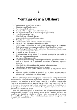  
	
  
29	
  
9
Ventajas de ir a Offshore
§ Oportunidad de diversificar inversiones.
§ Estrategias para diferir impuestos.
§ Fuerte protección de activos.
§ Ganancias libre de impuestos sobre las inversiones.
§ Una mayor rentabilidad de las inversiones y del tipo de interés.
§ Tipos impositivos reducidos.
§ Evitación de restricciones de divisas.
§ Incremento de las oportunidades de negocio.
§ Diversificación de divisas.
§ Mayor seguridad en los servicios bancarios e inversiones.
§ Maximización de la privacidad financiera y personal.
§ Prevención de la posibilidad de cierre de mercado de valores de los Estados
Unidos debido a una emergencia nacional imprevista (ejemplo; terrorismo).
§ Evitación de posible fracaso de las instituciones financieras estadounidenses, y
de los organismos de garantía-otra vez!
§ Protección de bienes a largo plazo.
§ En algunos casos, no hay obligación de entregar requisitos de información al
IRS, y a la tesorería estadounidense.
§ Mayor comodidad cuando viaje.
§ El ejercicio de sus derechos y libertades para hacer cosas que todavía estén en el
plano de la legalidad con el objetivo de incrementar su posición y seguridad
financiera.
§ Evitación de desvelar su nacionalidad, o alianza política con otros.
§ Mantenimiento de su emplazamiento físico en secreto.
§ Fácil accesibilidad a sus fondos offshore, no importa en qué parte del mundo
esté.
§ Impuestos estatales reducidos, y seguridad para el futuro económico de su
familia a través de planificación estatal offshore.
La lista podría ocupar muchas más paginas. Muchas de estas ventajas le aportarán
ayuda inmediata y tranquilidad con respecto a los problemas a los que nos enfrentamos
en nuestro país, inclusive la posible venida a bajo de la economía e instituciones
financieras, la manifiesta opresión del gobierno, la evaporación de las libertades civiles,
la disminución acelerada de la privacidad financiera y personal, la discriminación, el
exceso gubernamental, los pleitos internos, los negocios expuestos, los bienes
personales y la amenaza del crimen.
Con este libro que le guiará en su búsqueda para evitar dificultades personales
innecesarias en cualquiera de sus muchas formas, puede comenzar a adquirir los
beneficios de trasladarse a territorio offshore. Usted se convertirá en su propio
defensor, librando su propia defensa contra la erosión que amenaza a su prosperidad,
seguridad, y su propia existencia.
 
