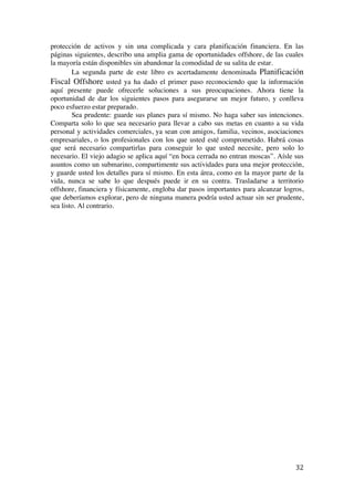  
	
  
32	
  
protección de activos y sin una complicada y cara planificación financiera. En las
páginas siguientes, describo una amplia gama de oportunidades offshore, de las cuales
la mayoría están disponibles sin abandonar la comodidad de su salita de estar.
La segunda parte de este libro es acertadamente denominada Planificación
Fiscal Offshore usted ya ha dado el primer paso reconociendo que la información
aquí presente puede ofrecerle soluciones a sus preocupaciones. Ahora tiene la
oportunidad de dar los siguientes pasos para asegurarse un mejor futuro, y conlleva
poco esfuerzo estar preparado.
Sea prudente: guarde sus planes para sí mismo. No haga saber sus intenciones.
Comparta solo lo que sea necesario para llevar a cabo sus metas en cuanto a su vida
personal y actividades comerciales, ya sean con amigos, familia, vecinos, asociaciones
empresariales, o los profesionales con los que usted esté comprometido. Habrá cosas
que será necesario compartirlas para conseguir lo que usted necesite, pero solo lo
necesario. El viejo adagio se aplica aquí “en boca cerrada no entran moscas”. Aísle sus
asuntos como un submarino, compartimente sus actividades para una mejor protección,
y guarde usted los detalles para sí mismo. En esta área, como en la mayor parte de la
vida, nunca se sabe lo que después puede ir en su contra. Trasladarse a territorio
offshore, financiera y físicamente, engloba dar pasos importantes para alcanzar logros,
que deberíamos explorar, pero de ninguna manera podría usted actuar sin ser prudente,
sea listo. Al contrario.
	
  
	
  
	
  
 