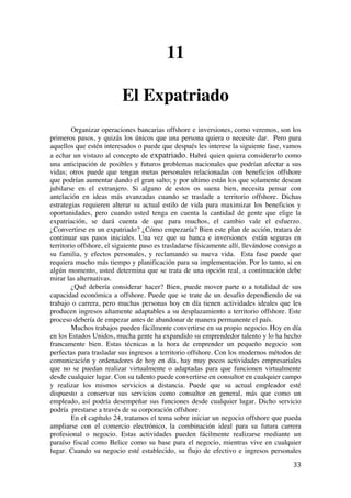  
	
  
33	
  
11
El Expatriado
Organizar operaciones bancarias offshore e inversiones, como veremos, son los
primeros pasos, y quizás los únicos que una persona quiera o necesite dar. Pero para
aquellos que estén interesados o puede que después les interese la siguiente fase, vamos
a echar un vistazo al concepto de expatriado. Habrá quien quiera considerarlo como
una anticipación de posibles y futuros problemas nacionales que podrían afectar a sus
vidas; otros puede que tengan metas personales relacionadas con beneficios offshore
que podrían aumentar dando el gran salto; y por ultimo están los que solamente desean
jubilarse en el extranjero. Si alguno de estos os suena bien, necesita pensar con
antelación en ideas más avanzadas cuando se traslade a territorio offshore. Dichas
estrategias requieren alterar su actual estilo de vida para maximizar los beneficios y
oportunidades, pero cuando usted tenga en cuenta la cantidad de gente que elige la
expatriación, se dará cuenta de que para muchos, el cambio vale el esfuerzo.
¿Convertirse en un expatriado? ¿Cómo empezaría? Bien este plan de acción, tratara de
continuar sus pasos iniciales. Una vez que su banca e inversiones están seguras en
territorio offshore, el siguiente paso es trasladarse físicamente allí, llevándose consigo a
su familia, y efectos personales, y reclamando su nueva vida. Esta fase puede que
requiera mucho más tiempo y planificación para su implementación. Por lo tanto, si en
algún momento, usted determina que se trata de una opción real, a continuación debe
mirar las alternativas.
¿Qué debería considerar hacer? Bien, puede mover parte o a totalidad de sus
capacidad económica a offshore. Puede que se trate de un desafío dependiendo de su
trabajo o carrera, pero muchas personas hoy en día tienen actividades ideales que les
producen ingresos altamente adaptables a su desplazamiento a territorio offshore. Este
proceso debería de empezar antes de abandonar de manera permanente el país.
Muchos trabajos pueden fácilmente convertirse en su propio negocio. Hoy en día
en los Estados Unidos, mucha gente ha expandido su emprendedor talento y lo ha hecho
francamente bien. Estas técnicas a la hora de emprender un pequeño negocio son
perfectas para trasladar sus ingresos a territorio offshore. Con los modernos métodos de
comunicación y ordenadores de hoy en día, hay muy pocos actividades empresariales
que no se puedan realizar virtualmente o adaptadas para que funcionen virtualmente
desde cualquier lugar. Con su talento puede convertirse en consultor en cualquier campo
y realizar los mismos servicios a distancia. Puede que su actual empleador esté
dispuesto a conservar sus servicios como consultor en general, más que como un
empleado, así podría desempeñar sus funciones desde cualquier lugar. Dicho servicio
podría prestarse a través de su corporación offshore.
En el capítulo 24, tratamos el tema sobre iniciar un negocio offshore que pueda
ampliarse con el comercio electrónico, la combinación ideal para su futura carrera
profesional o negocio. Estas actividades pueden fácilmente realizarse mediante un
paraíso fiscal como Belice como su base para el negocio, mientras vive en cualquier
lugar. Cuando su negocio esté establecido, su flujo de efectivo e ingresos personales
 