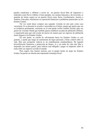  
	
  
34	
  
pueden canalizarse a offshore a través de un paraíso fiscal libre de impuestos o
reducidos como Nevis o Belice. Como ejemplo, sus cuentas bancarias y de inversión, se
guardan de forma segura en un paraíso fiscal como Suiza, Liechtenstein, Austria o
Andorra. Este plan, minimizara su exposición financiera a problemas potenciales en los
Estados Unidos.
Tal vez usted desee comprar una segunda vivienda en otro país como casa
vacacional. Si se presenta la ocasión o necesidad en el futuro, puede que quiera que sea
su residencia permanente, momento en el cual puede recibir créditos fiscales para sus
gastos de vivienda. Puede que también quiera establecer un plan de jubilación offshore,
y organizarlo para que esté exento de juicios de manera que sus ingresos de jubilación
nunca lleguen a los Estados Unidos.
En este punto, su cuerda de salvamiento hacia los Estados Unidos es casi
gratuita, y puede que tenga un sentimiento de logro personal y firme control sobre su
vida. Hay una excepción: todavía es un contribuyente estadounidense. Ha logrado
diversificación financiera y protección de bienes, sí, y un estilo de vida más libre y
mejorada con menos gastos, pero todavía está obligado a pagar su impuesto sobre la
renta sobre sus ingresos en todo el mundo.
Pero espere, hay buenas noticias, por el propio hecho de dejar los Estados
Unidos, ha puesto en marcha una importante estrategia fiscal.
 