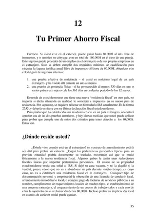  
	
  
35	
  
12
Tu Primer Ahorro Fiscal
Correcto. Si usted vive en el exterior, puede ganar hasta 80.000$ al año libre de
impuestos, y o también su cónyuge, con un total de 160.000$ en el caso de una pareja.
Este ingreso puede proceder de un empleo en el extranjero o de sus propias empresas en
el extranjero. Solo se deben cumplir dos requisitos mínimos de cualificación para
ejecutar la laguna jurídica anual libre de impuestos offshore de 80,000$, obtenidos con
el Código 6 de ingresos internos:
1. una prueba efectiva de residencia – si usted es residente legal de un país
extranjero, y ha vivido allí durante un año al menos
2. una prueba de presencia física - si ha permanecido al menos 330 días en uno o
varios países extranjeros, de los 365 días en cualquier periodo de los 12 meses.
Depende de usted demostrar que tiene una nueva “residencia fiscal” en otro país, no
importa si dicha situación en realidad le someterá a impuestos en su nuevo país de
residencia. Por supuesto, se requiere rellenar un formulario IRS anualmente. Es la forma
2555, y debería enviarse con su última declaración fiscal estadounidense.
Para probar que ha establecido una residencia fiscal en un país extranjero, necesitará
aprobar una de las dos pruebas anteriores, y hay ciertas medidas que usted puede aplicar
para probar que cumple uno de estos dos criterios para tener derecho a los 80,000$.
Estas son.
¿Dónde reside usted?
¿Dónde vive cuando está en el extranjero? un contrato de arrendamiento podría
ser útil para probar su estancia. ¿Cogió las pertenencias personales típicas para su
prevista estancia? podría documentar su traslado, mostrando así que se mudó
físicamente a la nueva residencia fiscal. Algunos países le darán unas reducciones
fiscales únicas por importar pertenencias personales. El estado de su propiedad
estadounidense envía una señal al IRS. Si dejó su casa vacante, y no la alquiló ni la
vendió, parece como que no va a abandonar su país durante mucho tiempo, en cuyo
caso, no va a establecer una residencia fiscal en el extranjero. Cualquier tipo de
documentación personal y empresarial-la obtención de una licencia de conducir local,
arrendamiento inmobiliario local, o compra; pago de facturas de servicios públicos a su
nombre, cumplimiento de requerimientos locales de muchos tipos, el establecimiento de
una empresa extranjera, el aseguramiento de un puesto de trabajo-todos y cada uno de
ellos le ayudarán en su reclamación de los 80,000$. Incluso probar su implicación local
en asuntos de carácter social puede ayudar.
 