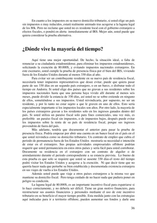  
	
  
36	
  
En cuanto a los impuestos en su nuevo domicilio tributario, si usted elige un país
sin impuestos o muy reducidos, estará realmente animado tras acogerse a la laguna legal
de los 80k. Pero no reclame que usted no es residente local con el gobierno extranjero a
efectos fiscales, o pondrá en alerta inmediatamente al IRS. Mejor aún, usted puede que
quiera considerar la prueba alternativa.
¿Dónde vive la mayoría del tiempo?
Aquí tiene una mejor oportunidad. De hecho, la situación ideal, a falta de
renunciar a su ciudadanía estadounidense, para eliminar los impuestos estadounidenses,
solicitando la exención de 80.000$, y evitando impuestos nacionales extranjeros. En
este escenario, usted cumple la prueba de presencia física por el bien del IRS, viviendo
fuera de los Estados Unidos durante al menos 330 días al año.
Para evitar ser un contribuyente residente en su nuevo país de residencia fiscal,
necesitaría tener impuestos representativos que desee evitar, puede que quiera pasar
parte de sus 330 días en un segundo país extranjero, o en un barco, o disfrutar todo el
tiempo en Andorra. Si usted elige dos países que no gravan a sus residentes sobre los
impuestos nacionales hasta que una persona haya vivido allí durante al menos seis
meses, puede dividir la estancia de 330 días, así usted no se sobre extiende en ninguno
de ellos, sometiéndose a sus impuestos. Usted reivindicaría, por supuesto, no ser un
residente, y por lo tanto no estar sujeto a que le graven en uno de ellos. Esto sería
especialmente importante si los impuestos locales son altos. Por otro lado, la mayoría de
los países extranjeros gravan a los residentes solo en los ingresos ganados dentro del
país. Si usted utiliza un paraíso fiscal solo para fines comerciales, una vez más, es
preferible un paraíso fiscal sin impuestos, o de impuestos bajos, después puede evitar
los impuestos sobre la renta de su país de residencia fiscal, porque sus ingresos
provendrán de fuera del país.
Más adelante, tendría que documentar el anterior para pasar la prueba de
presencia física. Podría empezar por abrir una cuenta en un banco local en el país en el
que usted reivindica como su domicilio tributario. Un contrato de empleo que cubra el
periodo de permanencia fuera de los Estados Unidos mostraría su necesidad e intención
de estar en el extranjero. Sus propias actividades empresariales offshore podrían
requerir que usted permaneciera en estos otros países y sería fácil para usted corroborar.
Documente su residencia en el extranjero con un contrato de alquiler o de
arrendamiento durante el periodo correspondiente a su estancia prevista. Lo bueno de
esta prueba es que solo se requiere que usted se ausente 330 días-el resto del tiempo
podrá visitar los Estados Unidos y acogerse a la exención. Ni que decir tiene que no
querría hacer nada que perturbe su bien establecida y documentada existencia extranjera
en sus viajes de vuelta a los Estados Unidos.
Además usted puede que viaje a otros países extranjeros a la misma vez que
mantiene su domicilio fiscal. Pero tenga cuidado de no hacer nada que pudiera poner en
peligro su condición.
La laguna legal de 80.000$, es un importante incentivo fiscal para expatriarse si
lo hace correctamente, y no debería ser difícil. Tiene un gran motivo financiero, para
reestructurar sus asuntos financieros y personales mediante el uso de este incentivo
tributario en su beneficio el mayor tiempo posible. Esta medida junto con las estrategias
aquí indicadas para ir a territorio offshore, pueden aumentar sus fondos y darle una
 