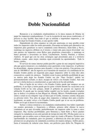  
	
  
38	
  
13
Doble Nacionalidad
Renunciar a su ciudadanía estadounidense es la única manara de librarse de
pagar los impuestos estadounidenses. Y con la excepción de unas pocas condiciones, el
proceso es muy factible. Para todo el que se enfrente a importantes impuestos, y un
deseo de dejar los Estados Unidos, es una opción viable.
Dependiendo de cómo organice su vida pos americana, es muy posible evitar
todos los impuestos sobre las rentas personales. Encuentro un bonito país alternativo sin
impuestos para garantizar su nueva ciudadanía como Dominica, Saint Kitts y Nevis,
mantenga sus negocios offshore en el mismo, o mejor aún, para mayor diversidad use
otro paraíso sin impuestos como Belice para propósitos comerciales, y mantenga su
banca personal e inversiones en Suiza, Liechtenstein, Austria, Panamá, o incluso
Andorra. Al igual que con las otras estrategias aquí presentadas para ir a territorio
offshore, cuanto antes mejor, mientras sigan existiendo las oportunidades. Todo lo
bueno, cambia.
El servicio de rentas internas podría percibir a gente de una categoría impositiva
alta que quiera renunciar a su ciudadanía como queriendo evitar impuestos. el gobierno
ha desarrollado algunas posturas para disuadir y evitar esta práctica. Una persona con
más de 100.000$ al año de ingresos en el momento de renunciar a la ciudadanía de los
Estados Unidos podría ser requerida para pagar impuestos sobre la renta diez años
consecutivos a partir de entonces. También existe la poco probable posibilidad de que
su motivo para dejar los Estados Unidos sea por “fines fiscales”, podría ser
permanentemente exiliado, es decir, incapaz de volver a los Estados Unidos. Aun está
por ver si dicha táctica es constitucional, ya que todavía no ha sido probada.
Pero el hecho de no volver a los Estados Unidos puede que tampoco sea un
problema. A sus hijos y nietos puede que les guste visitarle durante las vacaciones en la
soleada Corfú en las islas griegas, donde el gobierno no gravara sus ingresos de
jubilación. O, puede que les encante hablar español con los locales cuando averigüen
que se dedica a la pintura en San Miguel de Allende, México. Probablemente querrán
unirse a usted en ese relajante viaje en barco por el Caribe, mientras country-shop para
su próximo retiro. Tras años de pagar altos impuestos y trabajar duro para evitarlos
legalmente, no poder volver a los Estados Unidos puede que se no sea un problema.
Podría ser lo que el doctor le recomendara.
Incluso si desea renunciar a su ciudadanía estadounidense tras haber expatriado
sus asuntos personales y financieros a offshore, primero debe obtener la nueva
ciudadanía en un país favorable, preferiblemente sin impuesto sobre la renta u otros
impuestos. Hay muchas posibilidades, pero Dominica y Saint Kitts y Nevis pueden
otorgarle la ciudadanía en un corto periodo de tiempo de entre 60 y 90 días-junto con su
pasaporte, que en ambos casos es bueno para viajar sin visado a 90 países. Existen otras
oportunidades de ciudadanía, pero sin garantías, a diferencia de estos dos países, que
promueven sus programas de ciudadanía económica de manera enérgica. Ambos países,
hasta el momento de redactar estas líneas, son perfectos para dicho fin. Ninguno de
 