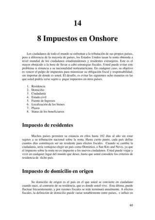  
	
  
40	
  
14
8 Impuestos en Onshore
Los ciudadanos de todo el mundo se enfrentan a la tributación de sus propios países,
pero a diferencia de la mayoría de países, los Estados Unidos tasan la renta obtenida a
nivel mundial de los ciudadanos estadounidenses y residentes extranjeros. Este es el
mayor obstáculo a la hora de llevar a cabo estrategias fiscales. Usted puede evitar este
problema si renuncia a su nacionalidad norteamericana. En cualquier caso, su objetivo
es vencer el pulpo de impuestos para minimizar su obligación fiscal y responsabilidad,
sin importar de donde es usted. El desafío, es evitar las siguientes ocho maneras en las
que usted podría verse sujeto a pagar impuestos en otros países:
1. Residencia
2. Domicilio
3. Ciudadanía
4. Estado civil
5. Fuente de Ingresos
6. Localización de los bienes
7. Plazos
8. Status de los beneficiarios
Impuesto de residentes
Muchos países permiten su estancia en ellos hasta 182 días al año sin estar
sujetos a su tributación nacional sobre la renta. Hasta cierto punto, cada país define
cuantos días constituyen ser un residente para efectos fiscales. Cuando se cambie la
ciudadanía, sería ventajoso elegir un país como Dominica, o San Kits and Nevis, ya que
el impuesto sobre la renta no es impuesto a los nuevos ciudadanos. Usted puede viajar y
vivir en cualquier lugar del mundo que desee, hasta que usted considere los criterios de
residencia de dicho país.
Impuesto de domicilio en origen
Su domicilio de origen es el país en el que usted se convierte en ciudadano
cuando nace, al contrario de su residencia, que es donde usted vive. Esta última, puede
fluctuar frecuentemente, y por razones fiscales se rede terminará anualmente. A efectos
fiscales, la definición de domicilio puede variar notablemente entre países, e influir en
 