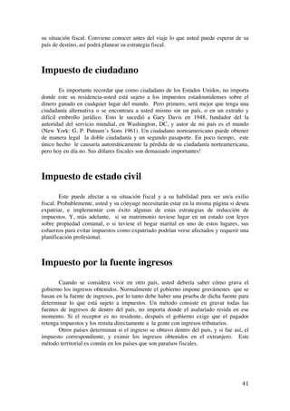  
	
  
41	
  
su situación fiscal. Conviene conocer antes del viaje lo que usted puede esperar de su
país de destino, así podrá planear su estrategia fiscal.
Impuesto de ciudadano
Es importante recordar que como ciudadano de los Estados Unidos, no importa
donde este su residencia-usted está sujeto a los impuestos estadounidenses sobre el
dinero ganado en cualquier lugar del mundo. Pero primero, será mejor que tenga una
ciudadanía alternativa o se encontrara a usted mismo sin un país, o en un extraño y
difícil embrollo jurídico. Esto le sucedió a Gary Davis en 1948, fundador del la
autoridad del servicio mundial, en Washington, DC, y autor de mi país es el mundo
(New York: G. P. Putnam’s Sons 1961). Un ciudadano norteamericano puede obtener
de manera legal la doble ciudadanía y un segundo pasaporte. En poco tiempo, este
único hecho le causaría automáticamente la pérdida de su ciudadanía norteamericana,
pero hoy en día no. Sus dólares fiscales son demasiado importantes!
Impuesto de estado civil
Este puede afectar a su situación fiscal y a su habilidad para ser un/a exilio
fiscal. Probablemente, usted y su cónyuge necesitarán estar en la misma página si desea
expatriar, e implementar con éxito algunas de estas estrategias de reducción de
impuestos. Y, más adelante, si su matrimonio tuviese lugar en un estado con leyes
sobre propiedad comunal, o si tuviese el hogar marital en uno de estos lugares, sus
esfuerzos para evitar impuestos como expatriado podrían verse afectados y requerir una
planificación profesional.
Impuesto por la fuente ingresos
Cuando se considera vivir en otro país, usted debería saber cómo grava el
gobierno los ingresos obtenidos. Normalmente el gobierno impone gravámenes que se
basan en la fuente de ingresos, por lo tanto debe haber una prueba de dicha fuente para
determinar lo que está sujeto a impuestos. Un método consiste en gravar todas las
fuentes de ingresos de dentro del país, no importa donde el asalariado resida en ese
momento. Si el receptor es no residente, después el gobierno exige que el pagador
retenga impuestos y los remita directamente a la gente con ingresos tributarios.
Otros países determinan si el ingreso se obtuvo dentro del país, y si fue así, el
impuesto correspondiente, y eximir los ingresos obtenidos en el extranjero. Este
método territorial es común en los países que son paraísos fiscales.
 