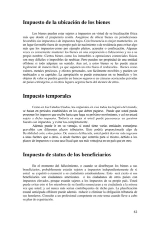  
	
  
42	
  
Impuesto de la ubicación de los bienes
Los bienes pueden estar sujetos a impuestos en virtud de su localización física
más que donde el propietario resida. Asegúrese de ubicar bienes en jurisdicciones
favorables sin impuestos o de impuestos bajos. Con frecuencia es mejor mantenerlos en
un lugar favorable fuera de su propio país de nacimiento o de residencia para evitar algo
más que los impuestos-como por ejemplo pleitos, acreedor o confiscación. Algunas
veces es conveniente mantener los bienes en una corporación o fideicomiso y no a su
propio nombre. Ciertos bienes como los inmuebles u operaciones comerciales físicas
son muy difíciles o imposibles de reubicar. Pero pueden ser propiedad de una entidad
offshore si todo adquiere un sentido. Aun así, a estos bienes se les puede atacar
legalmente de manera fácil, ya que suponen un reto físico el reubicarlos. Bienes como
valores, metales preciosos, y efectos personales, son fácilmente movibles y pueden ser
reubicados a su capricho. La apropiación se puede estructurar en su beneficio y los
objetos de valor se pueden guardar en bancos seguros o en cámaras acorazadas privadas
de países extranjeros, o en otros lugares seguros fuera del alcance de otros.
Impuesto temporales
Como en los Estados Unidos, los impuestos en casi todos los lugares del mundo,
se basan en periodos establecidos en los que deben pagarse. Puede que usted pueda
posponer los ingresos que recibe hasta que haga su próximo movimiento, y así no estará
sujeto a dicho impuesto. Todavía es mejor si usted puede permanecer en paraísos
fiscales sin impuestos y evitar los completamente.
Además puede ir en su ventaja, si usted tiene varias entidades extranjeras
gravables con diferentes plazos tributarios. Esto podría proporcionarle algo de
flexibilidad entre estos países. De manera deliberada, usted podrá desviar más ingresos
a unas fuentes que a otras, o desde fuentes que controla para sí mismo, debido a los
plazos de impuestos o a una tasa fiscal que sea más ventajosa en un país que en otro.
Impuesto de status de los beneficiarios
En el momento del fallecimiento, o cuando se distribuyan los bienes a sus
beneficiarios, probablemente estarán sujetos a impuestos independientemente de si
usted se expatrió o renunció a su ciudadanía estadounidense. Esto será cierto si sus
beneficiarios son ciudadanos americanos o los ciudadanos de otros países con
impuestos elevados, porque estarán sujetos a los impuestos de su propio país. Usted
puede evitar esto si los miembros de su familia renunciaran a su ciudadanía a la misma
vez que usted, y así nunca más serian contribuyentes de dicho país. La planificación
estatal anticipada offshore puede además reducir o eliminar la obligación tributaria de
sus herederos. Consulte a un profesional competente en este tema cuando lleve a cabo
su plan de expatriación.
 