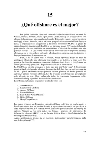  
	
  
43	
  
15
¿Qué offshore es el mejor?
Los países colectivos conocidos como el G-8-las industrializadas naciones de
Canadá, Francia, Alemania, Italia, Japón, Reino Unido, Rusia y los Estados Unidos-son
algunas de las naciones más gravadas del mundo. Estos ocho gigantes no son los únicos
tax-happy zealots. Australia y otras naciones, y organizaciones como la Unión Europea
(UE), la organización de cooperación y desarrollo económico (OCDE), el grupo de
acción financiera internacional (FATF), y las naciones unidas (UN), están trabajando
para impedir e incluso machacar las oportunidades offshore de las naciones que son
paraísos fiscales. La UN además quiere ser el nuevo servicio de impuestos internos
globales, y por si esto no fuera suficiente, además quieren violar su carta de derechos, y
la segunda enmienda de su constitución.
Bien, si así es como ellos lo sienten, parece apropiado hacer un poco de
contrapeso ofreciendo una referencia conveniente a los lectores, y otras sobre los
paraísos fiscales más ventajosos en cuanto a la banca, inversiones, el beneficio de su
dinero, privacidad y protección. Si pudiésemos quitarle el arma al fisco.
La OECD tiene su lista negra, por lo tanto aquí está una “lista verde” de los mejores
paraísos fiscales del mundo, a los que llamamos los T-7. Esta lista exclusiva compuesta
de los 7 países excelentes incluye paraísos fiscales, paraísos de dinero, paraísos de
activos, y centros bancarios offshore. Los he evaluado usando factores que explicare
más adelante en este libro, incluyendo todas las cuestiones importantes sobre
confidencialidad y seguridad. Revisare la lista anualmente.
En orden de preferencia, los paraísos fiscales favoritos son:
1. Suiza Offshore
2. Liechtenstein Offshore
3. Austria Offshore
4. Panamá Offshore
5. Saint Kitts y Nevis Offshore
6. Belice Offshore
7. Hong Kong Offshore
Los cuatro primeros son los centros bancarios offshore preferidos por mucha gente, y
los últimos cuatro son los paraísos fiscales y lugares favoritos desde los que llevar a
cabo negocios offshore. Los siete se pueden considerar paraísos fiscales de dinero y de
activos. Ninguno de los siete países ha firmado acuerdos de intercambio de
información tributaria (TIEA) con los Estados Unidos. Esto es beneficioso (véase la
tercera parte: Offshore Hoy).
Aquí, a continuación algunos de los momentos culminantes y características de cada
uno de los países del T-7.
 