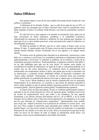  
	
  
44	
  
Suiza Offshore
Este paraíso alpino es uno de los más estables del mundo desde el punto de vista
político y económico.
A diferencia de los Estados Unidos, que se salió de la regla de oro en 1971, el
gobierno suizo ha encargado que el banco nacional suizo, bajo la constitución suiza,
deba respaldar el franco, la moneda solida del país, con reservas acumuladas, inclusive
el oro.
El valor del oro es muy superior a la moneda en circulación. Esto, junto con un
bajo crecimiento en oferta monetaria, contribuye a la estabilidad económica,
minimizando las amenazas de inflación y deflación. Es una moneda para mantener, al
igual que el oro y otros metales preciosos, como una protección contra la inflación y la
incertidumbre económica.
El dólar ha perdido el 300 por cien de su valor contra el franco suizo en los
últimos 35 años. Y, puede perder más. El franco suizo ha sido la moneda más fuerte del
mundo durante décadas, incluso rivalizando con el yen japonés y el antiguo marco
alemán.
El sistema suizo de gobierno hace hincapié en la autonomía y democracia, como
debe ser, y comienza a nivel local. Los ciudadanos participan en importantes decisiones
gubernamentales a nivel local. Y controlan su gobierno, no al contrario, a través de un
referéndum nacional e iniciativas. Tradicionalmente, el gobierno central ha sido débil, y
no ha sido habilitado para que sea de otra forma. El sistema suizo podría ser
considerado un modelo de democracia, en lugar de lo que se está promocionando en el
mundo hoy en día como democracia. La tendencia hacia la globalización está
amenazando con comprometer incluso a Suiza, que puede que un día se encuentre con
su democracia y economía locales debilitadas debido al desarrollo económico del
“nuevo orden mundial”- básicamente, el intento de evolución hacia una economía
global centralizada, en contradicción directa con lo que se supone que es la democracia.
Como inciso: Dicha tendencia está en directa contradicción con los principios
fundamentales de la democracia. La cuestión es, que forma de gobierno presidirá el
nuevo orden mundial, ya que el aparato político necesitara ponerse al día con la nueva
economía global. ¿Será un gobierno central global? Verdaderamente espantoso.
La banca suiza no tiene precedente. El país se mantiene políticamente neutral y
defiende su ley de secreto bancario de 1934 con rigurosas penas. También existe la ley
de secreto de aseguramiento suiza, que cubre a los tomadores. Se han opuesto
firmemente a las fuerzas externas provenientes del G-7, de la OECD, y de la Unión
Europea. En los últimos años y bajo una estricta legislación a los banqueros se les exige
por ley que informen de “transacciones sospechosas”. Aparentemente tiene sentido,
pero exige una subjetiva decisión con el potencial de erosionar el secreto suizo caso
por caso. Pero, aunque la oposición sigue apretando para cambiar los modos suizos,
pueden llegar a ser muy tercos cuando se trata de cambiar sus tradiciones. La seguridad
financiera de sus clientes es la clave de su éxito. Esta es la razón por la que hoy en día,
sobre un tercio de los bienes de todo el mundo se administran desde Suiza. Los
banqueros suizos son los administradores más fiables del mundo.
 