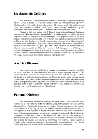  
	
  
45	
  
Liechtenstein Offshore
Este principado se encuentra bien acompañado, entre otros dos paraísos offshore
del G-7 (Suiza y Austria) y es estable desde el punto de vista económico y político.
Liechtenstein es el paraíso fiscal más antiguo del mundo; aprobó la legislación de
protección de activos ya en el año 1920. Cuenta con un estricto secreto bancario, y solo
trascenderá en caso de proceso penal. La moneda nacional es el franco suizo.
Aunque el país solo cuenta con 16 bancos, es un importante centro financiero
internacional. Las compañías domiciliadas en Liechtenstein no están sujetas a
impuestos sobre los ingresos de origen extranjero. Esta pequeña nación es un lugar
popular para empresas domiciliadas y es domicilio para algunas estructuras corporativas
y fiduciarias. Una de ellas es la Anstalt, popularmente conocida como “Establishment”,
que cuenta con la posibilidad de ser una sociedad anónima, y la Stiftung, una fundación
privada. Estas estructuras, al igual que otras serán descritas en profundidad más
adelante, en esta sección del libro. Los puestos en la lista negra por la OECD por el
rechazo a la cooperación, como Liechtenstein se niega categóricamente a sucumbir a
presiones externas. Su alteza el príncipe heredero Alois de 37 años, dijo con una sonrisa
“el secreto bancario está firmemente arraigado en la población”.
Austria Offshore
Este es otro atractivo paraíso fiscal europeo que cuenta con una larga tradición
en secreto bancario. En los últimos años, a instancias de presiones por parte de la UE,
tristemente, Austria eliminó dos cuentas únicas, la anónima Sparbuch , un tipo de libreta
de ahorro, y la anónima Wertpapierbuch, una libreta de ahorro junto con una cuenta
comercial de valores y mercancías. Con independencia de esto, Austria todavía continua
siendo un importante paraíso de dinero, con un estricto secreto bancario. Además es un
excelente paraíso para expatriados. Puede disfrutar de los muchísimos encantos de
Austria, estar cerca de su dinero, y sus filarmónicas.
Panamá Offshore
Una democracia estable con políticas de estilo latino, y una economía libre.
Panamá es la versión latina de Suiza u Hong Kong. Este estrecho país, que conecta
Centroamérica y Sudamérica es uno de los paraísos fiscales más antiguos del mundo,
remontándose a 1920. Hoy en día es un moderno centro financiero internacional con
una legislación muy rigurosa de secreto bancario. Existe un alto nivel de fraternidad
entre los banqueros panameños sin impuesto corporativo o personal sobre los ingresos
procedentes de fuentes extranjeras. Su popularidad crece con los expatriados que lo
encuentran un país acogedor y con un coste de vida razonable. Panamá es domicilio
para el canal de panamá, y es un país de pabellón de conveniencia para navegantes y
armadores. La corporación panameña tiene cualidades tipo armadillo, y es muy útil en
cuanto a los negocios internacionales donde se desea un gran aislamiento.
 