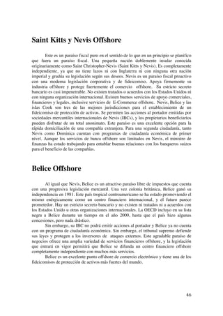  
	
  
46	
  
Saint Kitts y Nevis Offshore
Este es un paraíso fiscal puro en el sentido de lo que en un principio se planifico
que fuera un paraíso fiscal. Una pequeña nación doblemente insular conocida
originariamente como Saint Christopher-Nevis (Saint Kitts y Nevis). Es completamente
independiente, ya que no tiene lazos ni con Inglaterra ni con ninguna otra nación
imperial y gradúa su legislación según sus deseos. Nevis es un paraíso fiscal proactivo
con una moderna legislación corporativa y de fideicomiso. Apoya firmemente su
industria offshore y protege fuertemente el comercio offshore. Su estricto secreto
bancario es casi impenetrable. No existen tratados o acuerdos con los Estados Unidos ni
con ninguna organización internacional. Existen buenos servicios de apoyo comerciales,
financieros y legales, inclusive servicios de E-Commerce offshore. Nevis, Belice y las
islas Cook son tres de las mejores jurisdicciones para el establecimiento de un
fideicomiso de protección de activos. Se permiten las acciones al portador emitidas por
sociedades mercantiles internacionales de Nevis (IBCs), y los propietarios beneficiarios
pueden disfrutar de un total anonimato. Este paraíso es una excelente opción para la
rápida domiciliación de una compañía extranjera. Para una segunda ciudadanía, tanto
Nevis como Dominica cuentan con programas de ciudadanía económica de primer
nivel. Aunque los servicios de banca offshore son limitados en Nevis, el ministro de
finanzas ha estado trabajando para entablar buenas relaciones con los banqueros suizos
para el beneficio de las compañías.
Belice Offshore
Al igual que Nevis, Belice es un atractivo paraíso libre de impuestos que cuenta
con una progresiva legislación mercantil. Una vez colonia británica, Belice ganó su
independencia en 1981. Este país tropical centroamericano se ha estado promoviendo el
mismo enérgicamente como un centro financiero internacional, y el futuro parece
prometedor. Hay un estricto secreto bancario y no existen ni tratados ni a acuerdos con
los Estados Unido u otras organizaciones internacionales. La OECD incluyo en su lista
negra a Belice durante un tiempo en el año 2000, hasta que el país hizo algunas
concesiones, pero nada drástico.
Sin embargo, su IBC no podrá emitir acciones al portador y Belice ya no cuenta
con un programa de ciudadanía económica. Sin embargo, el tribunal supremo defiende
sus leyes y protegen a los inversores de ataques externos. Este agradable paraíso de
negocios ofrece una amplia variedad de servicios financieros offshore, y la legislación
que entrará en vigor permitirá que Belice se difunda un centro financiero offshore
completamente independiente con muchos más servicios.
Belice es un excelente punto offshore de comercio electrónico y tiene una de los
fideicomisos de protección de activos más fuertes del mundo.
 
