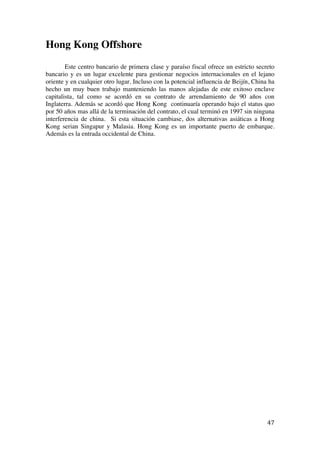  
	
  
47	
  
Hong Kong Offshore
Este centro bancario de primera clase y paraíso fiscal ofrece un estricto secreto
bancario y es un lugar excelente para gestionar negocios internacionales en el lejano
oriente y en cualquier otro lugar. Incluso con la potencial influencia de Beijín, China ha
hecho un muy buen trabajo manteniendo las manos alejadas de este exitoso enclave
capitalista, tal como se acordó en su contrato de arrendamiento de 90 años con
Inglaterra. Además se acordó que Hong Kong continuaría operando bajo el status quo
por 50 años mas allá de la terminación del contrato, el cual terminó en 1997 sin ninguna
interferencia de china. Si esta situación cambiase, dos alternativas asiáticas a Hong
Kong serian Singapur y Malasia. Hong Kong es un importante puerto de embarque.
Además es la entrada occidental de China.
 