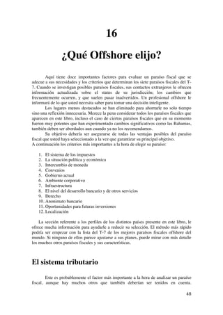  
	
  
48	
  
16
¿Qué Offshore elijo?
Aquí tiene doce importantes factores para evaluar un paraíso fiscal que se
adecue a sus necesidades y los criterios que determinan los siete paraísos fiscales del T-
7. Cuando se investigan posibles paraísos fiscales, sus contactos extranjeros le ofrecen
información actualizada sobre el status de su jurisdicción; los cambios que
frecuentemente ocurren, y que suelen pasar inadvertidos. Un profesional offshore le
informará de lo que usted necesita saber para tomar una decisión inteligente.
Los lugares menos destacados se han eliminado para ahorrarle no solo tiempo
sino una reflexión innecesaria. Merece la pena considerar todos los paraísos fiscales que
aparecen en este libro, incluso el caso de ciertos paraísos fiscales que en su momento
fueron muy potentes que han experimentado cambios significativos como las Bahamas,
también deben ser abordados aun cuando ya no los recomendamos.
Su objetivo debería ser asegurarse de todas las ventajas posibles del paraíso
fiscal que usted haya seleccionado a la vez que garantizar su principal objetivo.
A continuación los criterios más importantes a la hora de elegir su paraíso:
1. El sistema de los impuestos
2. La situación política y económica
3. Intercambio de moneda
4. Convenios
5. Gobierno actual
6. Ambiente corporativo
7. Infraestructura
8. El nivel del desarrollo bancario y de otros servicios
9. Derecho
10. Anonimato bancario
11. Oportunidades para futuras inversiones
12. Localización
La sección referente a los perfiles de los distintos países presente en este libro, le
ofrece mucha información para ayudarle a reducir su selección. El método más rápido
podría ser empezar con la lista del T-7 de los mejores paraísos fiscales offshore del
mundo. Si ninguno de ellos parece ajustarse a sus planes, puede mirar con más detalle
los muchos otros paraísos fiscales y sus características.
El sistema tributario
Este es probablemente el factor más importante a la hora de analizar un paraíso
fiscal, aunque hay muchos otros que también deberían ser tenidos en cuenta.
 