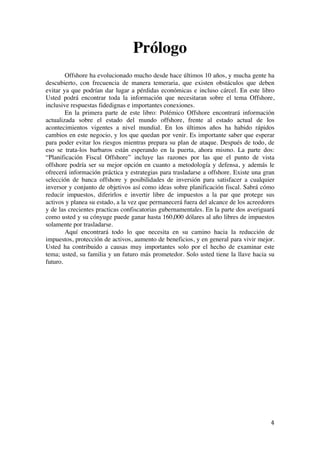  
	
  
4	
  
Prólogo
Offshore ha evolucionado mucho desde hace últimos 10 años, y mucha gente ha
descubierto, con frecuencia de manera temeraria, que existen obstáculos que deben
evitar ya que podrían dar lugar a pérdidas económicas e incluso cárcel. En este libro
Usted podrá encontrar toda la información que necesitaran sobre el tema Offshore,
inclusive respuestas fidedignas e importantes conexiones.
En la primera parte de este libro: Polémico Offshore encontrará información
actualizada sobre el estado del mundo offshore, frente al estado actual de los
acontecimientos vigentes a nivel mundial. En los últimos años ha habido rápidos
cambios en este negocio, y los que quedan por venir. Es importante saber que esperar
para poder evitar los riesgos mientras prepara su plan de ataque. Después de todo, de
eso se trata-los barbaros están esperando en la puerta, ahora mismo. La parte dos:
“Planificación Fiscal Offshore” incluye las razones por las que el punto de vista
offshore podría ser su mejor opción en cuanto a metodología y defensa, y además le
ofrecerá información práctica y estrategias para trasladarse a offshore. Existe una gran
selección de banca offshore y posibilidades de inversión para satisfacer a cualquier
inversor y conjunto de objetivos así como ideas sobre planificación fiscal. Sabrá cómo
reducir impuestos, diferirlos e invertir libre de impuestos a la par que protege sus
activos y planea su estado, a la vez que permanecerá fuera del alcance de los acreedores
y de las crecientes practicas confiscatorias gubernamentales. En la parte dos averiguará
como usted y su cónyuge puede ganar hasta 160,000 dólares al año libres de impuestos
solamente por trasladarse.
Aquí encontrará todo lo que necesita en su camino hacia la reducción de
impuestos, protección de activos, aumento de beneficios, y en general para vivir mejor.
Usted ha contribuido a causas muy importantes solo por el hecho de examinar este
tema; usted, su familia y un futuro más prometedor. Solo usted tiene la llave hacia su
futuro.
	
  
	
  
	
  
	
  
	
  
	
  
	
  
	
  
	
  
	
  
 