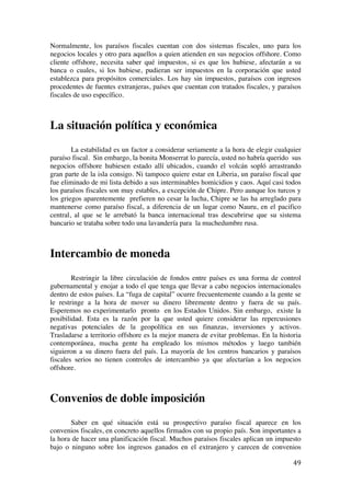  
	
  
49	
  
Normalmente, los paraísos fiscales cuentan con dos sistemas fiscales, uno para los
negocios locales y otro para aquellos a quien atienden en sus negocios offshore. Como
cliente offshore, necesita saber qué impuestos, si es que los hubiese, afectarán a su
banca o cuales, si los hubiese, pudieran ser impuestos en la corporación que usted
establezca para propósitos comerciales. Los hay sin impuestos, paraísos con ingresos
procedentes de fuentes extranjeras, países que cuentan con tratados fiscales, y paraísos
fiscales de uso específico.
La situación política y económica
La estabilidad es un factor a considerar seriamente a la hora de elegir cualquier
paraíso fiscal. Sin embargo, la bonita Monserrat lo parecía, usted no habría querido sus
negocios offshore hubiesen estado allí ubicados, cuando el volcán sopló arrastrando
gran parte de la isla consigo. Ni tampoco quiere estar en Liberia, un paraíso fiscal que
fue eliminado de mi lista debido a sus interminables homicidios y caos. Aquí casi todos
los paraísos fiscales son muy estables, a excepción de Chipre. Pero aunque los turcos y
los griegos aparentemente prefieren no cesar la lucha, Chipre se las ha arreglado para
mantenerse como paraíso fiscal, a diferencia de un lugar como Nauru, en el pacifico
central, al que se le arrebató la banca internacional tras descubrirse que su sistema
bancario se trataba sobre todo una lavandería para la muchedumbre rusa.
Intercambio de moneda
Restringir la libre circulación de fondos entre países es una forma de control
gubernamental y enojar a todo el que tenga que llevar a cabo negocios internacionales
dentro de estos países. La “fuga de capital” ocurre frecuentemente cuando a la gente se
le restringe a la hora de mover su dinero libremente dentro y fuera de su país.
Esperemos no experimentarlo pronto en los Estados Unidos. Sin embargo, existe la
posibilidad. Esta es la razón por la que usted quiere considerar las repercusiones
negativas potenciales de la geopolítica en sus finanzas, inversiones y activos.
Trasladarse a territorio offshore es la mejor manera de evitar problemas. En la historia
contemporánea, mucha gente ha empleado los mismos métodos y luego también
siguieron a su dinero fuera del país. La mayoría de los centros bancarios y paraísos
fiscales serios no tienen controles de intercambio ya que afectarían a los negocios
offshore.
Convenios de doble imposición
Saber en qué situación está su prospectivo paraíso fiscal aparece en los
convenios fiscales, en concreto aquellos firmados con su propio país. Son importantes a
la hora de hacer una planificación fiscal. Muchos paraísos fiscales aplican un impuesto
bajo o ninguno sobre los ingresos ganados en el extranjero y carecen de convenios
 