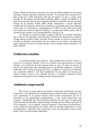  
	
  
50	
  
fiscales. Donde existan dichos convenios, sus negocios offshore podrían ser una opción
ideal para cosechar importantes beneficios fiscales. Un convenio fiscal normal le sirve
para escapar de la doble imposición. Otro tipo de tratado es el que se conoce como
acuerdos de intercambio de información tributaria (TIEA), aunque en realidad no se
trata de un convenio fiscal. El único propósito del TIEA es permitir al servicio de trenas
internas de los Estados Unidos (IRS) obtener información o secreto altamente
confidencial de instituciones financieras extranjeras y de abogados para la investigación
fiscal contra los contribuyentes estadounidenses. El TIEA se está usando para acabar
con la supuesta evasión de impuestos offshore. Y se espera que muchos países estén de
acuerdo en que firmarlo va en su propio beneficio. Pero no es así.
Los tratados de asistencia jurídica reciproca (MLAT) son acuerdos bilaterales
que se usan en investigaciones criminales para la obtención de información y evidencia.
Aunque muchos paraísos fiscales son parte de este acuerdo, no cubre la evasión fiscal.
Consulte un abogado estadounidense que sea experto en estos temas o un profesional
legal conocedor de cómo los actuales tratados con los Estados Unidos afectarían a sus
planes offshore.
Gobiernos estables
Los partidos políticos que ocupen el cargo pueden tener un efecto negativo o
positivo en su industria offshore. Vaya con un paraíso fiscal que promueva el campo
offshore y los beneficios de hacer negocio desde su sede. Si existe un proceso de
elección, las transiciones entre administraciones no presentarán problemas, y usted no
tendrá que correr en busca de protección. Pero, si alguna vez necesitara re domiciliar
una corporación offshore a otro lugar rápidamente (lo que podría ser necesario por
muchas razones), Nevis es una excelente elección, y el gobierno respetará la fecha
original de incorporación de la compañía del país del que procede.
Ambiente empresarial
Hoy en día, la mayor parte de los paraísos fiscales han modernizado sus leyes
corporativas y procedimientos de incorporación para afrontar la dura competencia. Las
leyes corporativas de los paraísos fiscales tienen muchas características que no se
encuentran en las corporaciones estadounidenses, y estas suelen proporcionar más
ventajeas y flexibilidad. El vehículo offshore corporativo de elección es la corporación
financiera internacional (IBC), específicamente diseñada para uso offshore por parte de
los no residentes, y por lo general exenta de impuestos. Como para la incorporación y
costes anuales de mantenimiento, las tarifas suelen ser bastante competitivas a la hora
de conseguirlas y mantenerlas. Hay excepciones, como en las Bermudas y Suiza, en que
dichos costes son relativamente importantes.
 