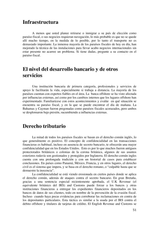  
	
  
51	
  
Infraestructura
A menos que usted planee retirarse o inmigrar a su país de elección como
paraíso fiscal, o sus negocios requieran navegación, lo más probable es que no se quede
allí mucho tiempo, en la medida de lo posible, por lo tanto el transporte no es
demasiado importante. La inmensa mayoría de los paraísos fiscales de hoy en día, han
mejorado la técnica de las instalaciones para llevar acabo negocios internacionales sin
estar presente no acarree un problema. Si tiene dudas, pregunte a su contacto en el
paraíso fiscal.
El nivel del desarrollo bancario y de otros
servicios
Una institución bancaria de primera categoría, profesionales y servicios de
apoyo le facilitarán la vida, especialmente si trabaja a distancia. La mayoría de los
paraísos cuentan con expertos fiables en el área. La banca offshore se ha visto afectada
por influencias externas, así como por los cambios internos que los lugares offshore han
experimentado. Familiarícese con estos acontecimientos y evalúe en qué situación se
encuentra su paraíso fiscal, y en la que se puede encontrar el día de mañana. La
Bahamas y Cayman fueron pregonadas como paraísos fiscales acorazados, pero ambos
se desplomaron bajo presión, sucumbiendo a influencias externas.
Derecho tributario
La mitad de todos los paraísos fiscales se basan en el derecho común inglés, lo
que generalmente es positivo. El concepto de confidencialidad en las transacciones
financieras es habitual, incluso en ausencia de secreto bancario, te ofrecerán una mayor
confidencialidad que en los Estados Unidos. Esto es por lo que muchos fueron antiguos
protectorados británicos o colonias de la corona británica, algunos de sus asuntos
exteriores todavía son gestionados y protegidos por Inglaterra. El derecho común ingles
cuenta con una prolongada tradición y con un historial de casos para establecer
conclusiones. En países como Panamá, México, Francia, y en otros lugares, el derecho
civil es el sistema que impera, y se basa en el derecho romano, o “culpable hasta que se
demuestre la inocencia”.
La confidencialidad se está viendo erosionada en ciertos países donde se aplica
el derecho común, además de ataques contra el secreto bancario. En gran Bretaña,
gracias a una sentencia especial recientemente aprobada, el U.K Revenue (el
equivalente británico del IRS) and Customs puede forzar a los bancos y otras
instituciones financieras a entregar los expedientes financieros depositados en los
bancos de datos de sus clientes, todo en nombre de la prevención de la evasión fiscal.
Incluso cuando haya pocas evidencias para corroborar las reclamaciones en contra de
los depositantes particulares. Esta táctica es similar a la usada por el IRS contra el
debito offshore y titulares de tarjetas de crédito. El English Revenue and Customs se
 