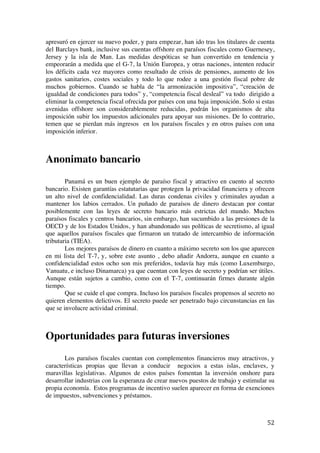  
	
  
52	
  
apresuró en ejercer su nuevo poder, y para empezar, han ido tras los titulares de cuenta
del Barclays bank, inclusive sus cuentas offshore en paraísos fiscales como Guernesey,
Jersey y la isla de Man. Las medidas despóticas se han convertido en tendencia y
empeorarán a medida que el G-7, la Unión Europea, y otras naciones, intenten reducir
los déficits cada vez mayores como resultado de crisis de pensiones, aumento de los
gastos sanitarios, costes sociales y todo lo que rodee a una gestión fiscal pobre de
muchos gobiernos. Cuando se habla de “la armonización impositiva”, “creación de
igualdad de condiciones para todos” y, “competencia fiscal desleal” va todo dirigido a
eliminar la competencia fiscal ofrecida por países con una baja imposición. Solo si estas
avenidas offshore son considerablemente reducidas, podrán los organismos de alta
imposición subir los impuestos adicionales para apoyar sus misiones. De lo contrario,
temen que se pierdan más ingresos en los paraísos fiscales y en otros países con una
imposición inferior.
Anonimato bancario
Panamá es un buen ejemplo de paraíso fiscal y atractivo en cuento al secreto
bancario. Existen garantías estatutarias que protegen la privacidad financiera y ofrecen
un alto nivel de confidencialidad. Las duras condenas civiles y criminales ayudan a
mantener los labios cerrados. Un puñado de paraísos de dinero destacan por contar
posiblemente con las leyes de secreto bancario más estrictas del mundo. Muchos
paraísos fiscales y centros bancarios, sin embargo, han sucumbido a las presiones de la
OECD y de los Estados Unidos, y han abandonado sus políticas de secretismo, al igual
que aquellos paraísos fiscales que firmaron un tratado de intercambio de información
tributaria (TIEA).
Los mejores paraísos de dinero en cuanto a máximo secreto son los que aparecen
en mi lista del T-7, y, sobre este asunto , debo añadir Andorra, aunque en cuanto a
confidencialidad estos ocho son mis preferidos, todavía hay más (como Luxemburgo,
Vanuatu, e incluso Dinamarca) ya que cuentan con leyes de secreto y podrían ser útiles.
Aunque están sujetos a cambio, como con el T-7, continuarán firmes durante algún
tiempo.
Que se cuide el que compra. Incluso los paraísos fiscales propensos al secreto no
quieren elementos delictivos. El secreto puede ser penetrado bajo circunstancias en las
que se involucre actividad criminal.
Oportunidades para futuras inversiones
Los paraísos fiscales cuentan con complementos financieros muy atractivos, y
características propias que llevan a conducir negocios a estas islas, enclaves, y
maravillas legislativas. Algunos de estos países fomentan la inversión onshore para
desarrollar industrias con la esperanza de crear nuevos puestos de trabajo y estimular su
propia economía. Estos programas de incentivo suelen aparecer en forma de exenciones
de impuestos, subvenciones y préstamos.
 