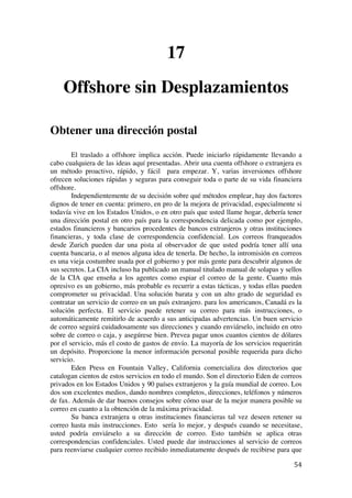  
	
  
54	
  
17
Offshore sin Desplazamientos
Obtener una dirección postal
El traslado a offshore implica acción. Puede iniciarlo rápidamente llevando a
cabo cualquiera de las ideas aquí presentadas. Abrir una cuenta offshore o extranjera es
un método proactivo, rápido, y fácil para empezar. Y, varias inversiones offshore
ofrecen soluciones rápidas y seguras para conseguir toda o parte de su vida financiera
offshore.
Independientemente de su decisión sobre qué métodos emplear, hay dos factores
dignos de tener en cuenta: primero, en pro de la mejora de privacidad, especialmente si
todavía vive en los Estados Unidos, o en otro país que usted llame hogar, debería tener
una dirección postal en otro país para la correspondencia delicada como por ejemplo,
estados financieros y bancarios procedentes de bancos extranjeros y otras instituciones
financieras, y toda clase de correspondencia confidencial. Los correos franqueados
desde Zurich pueden dar una pista al observador de que usted podría tener allí una
cuenta bancaria, o al menos alguna idea de tenerla. De hecho, la intromisión en correos
es una vieja costumbre usada por el gobierno y por más gente para descubrir algunos de
sus secretos. La CIA incluso ha publicado un manual titulado manual de solapas y sellos
de la CIA que enseña a los agentes como espiar el correo de la gente. Cuanto más
opresivo es un gobierno, más probable es recurrir a estas tácticas, y todas ellas pueden
comprometer su privacidad. Una solución barata y con un alto grado de seguridad es
contratar un servicio de correo en un país extranjero. para los americanos, Canadá es la
solución perfecta. El servicio puede retener su correo para más instrucciones, o
automáticamente remitirlo de acuerdo a sus anticipadas advertencias. Un buen servicio
de correo seguirá cuidadosamente sus direcciones y cuando enviárselo, incluido en otro
sobre de correo o caja, y asegúrese bien. Prevea pagar unos cuantos cientos de dólares
por el servicio, más el costo de gastos de envío. La mayoría de los servicios requerirán
un depósito. Proporcione la menor información personal posible requerida para dicho
servicio.
Eden Press en Fountain Valley, California comercializa dos directorios que
catalogan cientos de estos servicios en todo el mundo. Son el directorio Eden de correos
privados en los Estados Unidos y 90 países extranjeros y la guía mundial de correo. Los
dos son excelentes medios, dando nombres completos, direcciones, teléfonos y números
de fax. Además de dar buenos consejos sobre cómo usar de la mejor manera posible su
correo en cuanto a la obtención de la máxima privacidad.
Su banca extranjera u otras instituciones financieras tal vez deseen retener su
correo hasta más instrucciones. Esto sería lo mejor, y después cuando se necesitase,
usted podría enviárselo a su dirección de correo. Esto también se aplica otras
correspondencias confidenciales. Usted puede dar instrucciones al servicio de correos
para reenviarse cualquier correo recibido inmediatamente después de recibirse para que
 