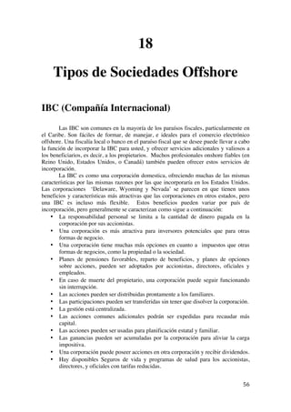 
	
  
56	
  
18
Tipos de Sociedades Offshore
IBC (Compañía Internacional)
Las IBC son comunes en la mayoría de los paraísos fiscales, particularmente en
el Caribe. Son fáciles de formar, de manejar, e ideales para el comercio electrónico
offshore. Una fiscalía local o banco en el paraíso fiscal que se desee puede llevar a cabo
la función de incorporar la IBC para usted, y ofrecer servicios adicionales y valiosos a
los beneficiarios, es decir, a los propietarios. Muchos profesionales onshore fiables (en
Reino Unido, Estados Unidos, o Canadá) también pueden ofrecer estos servicios de
incorporación.
La IBC es como una corporación domestica, ofreciendo muchas de las mismas
características por las mismas razones por las que incorporaría en los Estados Unidos.
Las corporaciones ‘Delaware, Wyoming y Nevada’ se parecen en que tienen unos
beneficios y características más atractivas que las corporaciones en otros estados, pero
una IBC es incluso más flexible. Estos beneficios pueden variar por país de
incorporación, pero generalmente se caracterizan como sigue a continuación:
• La responsabilidad personal se limita a la cantidad de dinero pagada en la
corporación por sus accionistas.
• Una corporación es más atractiva para inversores potenciales que para otras
formas de negocio.
• Una corporación tiene muchas más opciones en cuanto a impuestos que otras
formas de negocios, como la propiedad o la sociedad.
• Planes de pensiones favorables, reparto de beneficios, y planes de opciones
sobre acciones, pueden ser adoptados por accionistas, directores, oficiales y
empleados.
• En caso de muerte del propietario, una corporación puede seguir funcionando
sin interrupción.
• Las acciones pueden ser distribuidas prontamente a los familiares.
• Las participaciones pueden ser transferidas sin tener que disolver la corporación.
• La gestión está centralizada.
• Las acciones comunes adicionales podrán ser expedidas para recaudar más
capital.
• Las acciones pueden ser usadas para planificación estatal y familiar.
• Las ganancias pueden ser acumuladas por la corporación para aliviar la carga
impositiva.
• Una corporación puede poseer acciones en otra corporación y recibir dividendos.
• Hay disponibles Seguros de vida y programas de salud para los accionistas,
directores, y oficiales con tarifas reducidas.
 