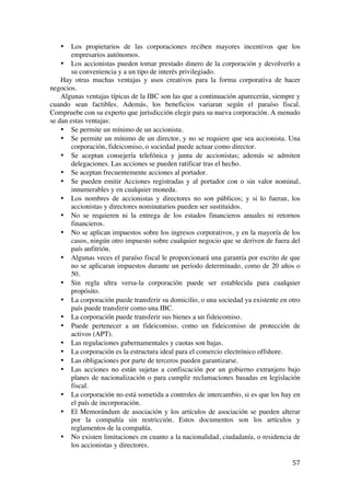  
	
  
57	
  
• Los propietarios de las corporaciones reciben mayores incentivos que los
empresarios autónomos.
• Los accionistas pueden tomar prestado dinero de la corporación y devolverlo a
su conveniencia y a un tipo de interés privilegiado.
Hay otras muchas ventajas y usos creativos para la forma corporativa de hacer
negocios.
Algunas ventajas típicas de la IBC son las que a continuación aparecerán, siempre y
cuando sean factibles. Además, los beneficios variaran según el paraíso fiscal.
Compruebe con su experto que jurisdicción elegir para su nueva corporación. A menudo
se dan estas ventajas:
• Se permite un mínimo de un accionista.
• Se permite un mínimo de un director, y no se requiere que sea accionista. Una
corporación, fideicomiso, o sociedad puede actuar como director.
• Se aceptan consejería telefónica y junta de accionistas; además se admiten
delegaciones. Las acciones se pueden ratificar tras el hecho.
• Se aceptan frecuentemente acciones al portador.
• Se pueden emitir Acciones registradas y al portador con o sin valor nominal,
innumerables y en cualquier moneda.
• Los nombres de accionistas y directores no son públicos; y si lo fueran, los
accionistas y directores nominatarios pueden ser sustituidos.
• No se requieren ni la entrega de los estados financieros anuales ni retornos
financieros.
• No se aplican impuestos sobre los ingresos corporativos, y en la mayoría de los
casos, ningún otro impuesto sobre cualquier negocio que se deriven de fuera del
país anfitrión.
• Algunas veces el paraíso fiscal le proporcionará una garantía por escrito de que
no se aplicaran impuestos durante un periodo determinado, como de 20 años o
50.
• Sin regla ultra versa-la corporación puede ser establecida para cualquier
propósito.
• La corporación puede transferir su domicilio, o una sociedad ya existente en otro
país puede transferir como una IBC.
• La corporación puede transferir sus bienes a un fideicomiso.
• Puede pertenecer a un fideicomiso, como un fideicomiso de protección de
activos (APT).
• Las regulaciones gubernamentales y cuotas son bajas.
• La corporación es la estructura ideal para el comercio electrónico offshore.
• Las obligaciones por parte de terceros pueden garantizarse.
• Las acciones no están sujetas a confiscación por un gobierno extranjero bajo
planes de nacionalización o para cumplir reclamaciones basadas en legislación
fiscal.
• La corporación no está sometida a controles de intercambio, si es que los hay en
el país de incorporación.
• El Memorándum de asociación y los artículos de asociación se pueden alterar
por la compañía sin restricción. Estos documentos son los artículos y
reglamentos de la compañía.
• No existen limitaciones en cuanto a la nacionalidad, ciudadanía, o residencia de
los accionistas y directores.
 