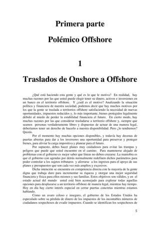  
	
  
5	
  
Primera parte
Polémico Offshore
1
Traslados de Onshore a Offshore
¿Qué está haciendo esta gente y qué es lo que le motiva? En realidad, hay
muchas razones por las que usted puede elegir tener su dinero, activos e inversiones en
un banco en el territorio offshore. Y ¿cuál es el motivo? Analizando la situación
política y financiera de nuestra sociedad, podemos decir que hay muchos motivos por
los que la gente se traslada a territorios offshore satisfaciendo la necesidad de nuevas
oportunidades, impuestos reducidos y, lo más importante, bienes protegidos legalmente
debido al miedo de perder la estabilidad financiera el futuro. En cierto modo, hay
muchas razones por las que considerar trasladarse a territorio offshore y, siempre que
seamos personas verdaderamente libres y dispuestas de actuar de una manera legal,
deberíamos tener un derecho de hacerlo a nuestra disponibilidad. Pero ¿lo tendremos?
Quizás.
Por el momento hay muchas opciones disponibles, y todavía hay decenas de
puertas abiertas para dar a los inversores una oportunidad para preservar y proteger
bienes, para aliviar la carga impositiva y planear para el futuro.
Por supuesto, debes hacer planes muy cuidadosos para evitar las trampas y
peligros que puede que usted encuentre en el camino. Para mantenerse alejado de
problemas con el gobierno es mejor saber que líneas no deben cruzarse. La maniobra es
que el gobierno con agendas por detrás normalmente redefinen dichos parámetros para
poder controlar a los sujetos tributaros y aferrarse a los ingresos para el apoyo de sus
planes y presupuestos que son cada vez más amplios y excesivos.
Dicha intención se encuentra en competencia directa con la mayoría de la gente
digna que trabaja duro para incrementar su riqueza y otorgar una mejor seguridad
financiera y física para ellos mismos y sus familias. Estos objetivos son válidos, y en el
estado actual del mundo usted está bien aconsejado para explorar todas aquellas
opciones para desplazarse a un territorio offshore de manera legal, mientras hay tiempo.
Hoy en día hay cierto interés especial en cerrar puertas concretas mientras estamos
hablando.
Como un avaro celoso e inseguro, el gobierno de los Estados Unidos ha
especulado sobre su pérdida de dinero de los impuestos de los incontables números de
ciudadanos sospechosos de evadir impuestos. Cuando se identifican los sospechosos de
 