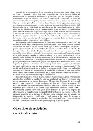 
	
  
59	
  
Además de la incorporación de su compañía, el incorporador puede ofrecer otros
servicios y funciones sobre una base preestablecida. Estos pueden incluir el
nombramiento de accionistas nominatarios, y directores para su compañía offshore,
normalmente bajo un acuerdo por escrito confidencial. Suministrar la base de
comunicación para la compañía, inclusive teléfono, e-mail y reenvío de e-mail, fax,
télex, y servicios por cable; se requiere dirigir la junta de la organización, reuniones
especiales, y reuniones anuales; consultar con usted las materias jurídicas y fiscales si el
incorporador es un profesional del derecho o de la contabilidad; aconsejar sobre
planificación fiscal internacional si esta cualificado; actual en nombre de la compañía
como director, profesional, o apoderado legal bajo un poder otorgado por los accionistas
o directores; la apertura de cuentas bancarias y de valores como se indicó anteriormente;
finalmente, organización de servicios de contabilidad, de secretaria, asesoría de
inversión, y otros servicios de relevancia para su compañía. Estos servicios variaran
dependiendo del proveedor de servicios offshore.
Cuanto usted reciba sus documentos corporativos iniciales para su nueva IBC, la
fiscalía o banco local probablemente guardará copias, pero usted además recibirá
documentos en función de por lo que usted pagó y donde se incorporó. En general,
puede esperar el recibo del memorándum de asociación, también llamado artículos de
incorporación en los Estados Unidos; los artículos de asociación o estatutos de la
compañía, los certificados originales de las acciones (Aka stock certificates), las cuales
serán registrados o al portador, si están disponibles, y a su cargo, y representarán el cien
por cien de las acciones; las actas de la organización, actas que designan los respectivos
directores y/o candidatos, y a cualquier otro registro relevante de la corporación; un
poder general judicial desde el consejo para que el propietario beneficiario pueda hacer
negocios de parte de la compañía (esto tendría que ser solicitado, probablemente sería
un gasto adicional, y tendrían que sopesarse sus ventajas e inconvenientes). Un
certificado de vigencia puede que se incluya o no, pero se puede obtener, una traducción
autenticada en ingles del memorándum y asociación en el caso de una corporación
latina u otras jurisdicciones no dominadas por el inglés como la corporación panameña.
Se puede añadir un sello corporativo y un libro de actas.
Como resultado de la presión externa, muchos paraísos fiscales, en su esfuerzo para
cumplir, han aprobado la legislación local de anti lavado de dinero y requieren una
mayor transparencia en asuntos financieros. Algunos han eliminado las acciones al
portador, o no permiten accionistas nominatarios y directores. Muchos proveedores de
servicios offshore, inclusive consejeros offshore, abogados, o bancos, hoy en día son
requeridos para “conocer a su cliente” bajo reglamentos conocidos como “KYC”.
Generalmente querrán saber con quién están tratando, lo que puede requerir la
identificación, la procedencia de cualquier fondo transferido a una cuenta, y el tipo de
actividad comercial en la que esté involucrado en su propuesto plan de negocio. La
información se mantiene confidencial y está sujeta a las leyes de secreto o
confidencialidad de la respectiva jurisdicción. En el mundo offshore, a parte de la letra
de la ley, la confidencialidad ha sido la piedra angular y la practica general.
Otros tipos de sociedades
Las sociedades exentas
 