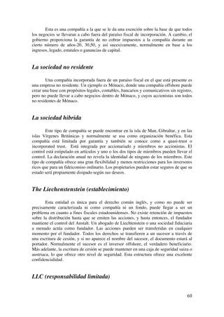  
	
  
60	
  
Esta es una compañía a la que se le da una exención sobre la base de que todos
los negocios se llevaran a cabo fuera del paraíso fiscal de incorporación. A cambio, el
gobierno proporciona la garantía de no cobrar impuestos a la compañía durante un
cierto número de años-20, 30,50, y así sucesivamente, normalmente en base a los
ingresos, legado, estatales o ganancias de capital.
La sociedad no residente
Una compañía incorporada fuera de un paraíso fiscal en el que está presente es
una empresa no residente. Un ejemplo es Mónaco, donde una compañía offshore puede
crear una base con propósitos legales, contables, bancarios y comunicativos sin registro,
pero no puede llevar a cabo negocios dentro de Mónaco, y cuyos accionistas son todos
no residentes de Mónaco.
La sociedad hibrida
Este tipo de compañía se puede encontrar en la isla de Man, Gibraltar, y en las
islas Vírgenes Británicas y normalmente se usa como organización benéfica. Esta
compañía está limitada por garantía y también se conoce como a quasi-trust o
incorporated trust. Está integrada por accionariado y miembros no accionistas. El
control está estipulado en artículos y uno o los dos tipos de miembros pueden llevar el
control. La declaración anual no revela la identidad de ninguno de los miembros. Este
tipo de compañía ofrece una gran flexibilidad y menos restricciones para los inversores
ricos que para un fideicomiso ordinario. Los propietarios pueden estar seguros de que su
estado será propiamente disipado según sus deseos.
The Liechenstenstein (establecimiento)
Esta entidad es única para el derecho común inglés, y como no puede ser
precisamente caracterizada ni como compañía ni un fondo, puede llegar a ser un
problema en cuanto a fines fiscales estadounidenses. No existe retención de impuestos
sobre la distribución hasta que se emiten las acciones, y hasta entonces, el fundador
mantiene el control del Anstalt. Un abogado de Liechtenstein o una sociedad fiduciaria
a menudo actúa como fundador. Las acciones pueden ser transferidas en cualquier
momento por el fundador. Todos los derechos se transfieren a un sucesor a través de
una escritura de cesión, y si no aparece el nombre del sucesor, el documento estará al
portador. Normalmente el sucesor es el inversor offshore, el verdadero beneficiario.
Más adelante, la escritura de cesión se puede mantener en una caja de seguridad suiza o
austriaca, lo que ofrece otro nivel de seguridad. Esta estructura ofrece una excelente
confidencialidad.
LLC (responsabilidad limitada)
 
