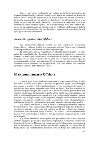  
	
  
61	
  
Esta es una buena combinación de ventajas de la forma corporativa, de
responsabilidad limitada y con la flexibilidad de una asociación en la que los beneficios
fiscales pasan a través del propietario de la misma manera que en una asociación o
partnership estadounidense. La gestión es dirigida por miembros/propietarios y un
gestor en vez de por directores y ejecutivos. Los miembros y propietarios pueden ser
individuales u otras entidades legales. Una indudable ventaja de las LLC sobre la IBC
es que no hay requerimientos de informes para los residentes estadounidenses bajo la
subparte F del código de rentas internas. También es una entidad de neutralidad fiscal al
igual que la sociedad comanditaria.
Asociación (partnership) offshore
Las jurisdicciones offshore cuentan con una variedad de asociaciones
(partnerships), y cada una de ellas tiene sus propias ventajas. Diríjase a un profesional
offshore para obtener más información sobre las partnerships.
Se ofrecen otros tipos de compañía en los diferentes paraísos fiscales y en otros
países. La compañía hibrida y la Anstalt tienen características distintivas, y otras como
la exenta, la no residente, o la sociedad de responsabilidad limitada se encuentran con
frecuencia en los paraísos fiscales. En la parte tres se mencionan Otros tipos de
compañías usadas con fines internacionales. El interés concreto en un tipo específico de
compañía debería discutirse con un profesional local para obtener una completa
descripción y análisis de los beneficios y usos.
El sistema bancario Offshore
A mucha gente le ha gustado la idea de tener su propio banco offshore, y así lo
han hecho. Y mucha de esta gente se encontró con problemas legales, básicamente por
dos razones: o usaban el banco fraudulentamente, o eran sospechosos de hacerlo, o
simplemente no estaban preparados para dirigir un banco. Sencillos requisitos de
cualificación para conseguir una licencia en el pasado lo hicieron posible. Pues esta
situación ha cambiado drásticamente ya que ha habido mucha presión por aplicación de
la ley a nivel mundial para frenar esta práctica. Hoy en día pocas jurisdicciones quieren
atraer este tipo de negocio, pero todavía es posible conseguir una licencia bancaria. Por
lo general Los requisitos exigidos son mucho as estrictos en cuanto a la capitalización,
cualificación de gestión y propietarios, operaciones bancarias y declaraciones anuales.
Una licencia bancaria de la clase A autoriza al banco gestionar tantos negocios
locales (onshore) como internacionales. Una licencia bancaria de la clase B limita las
operaciones bancarias a fuera del país anfitrión en el que el banco fue fundado,
comúnmente conocido como “banco offshore”. Otra licencia, a veces conocida como
licencia restringida, limitará al banco a la hora de operar con cualquiera que no se cite
en la licencia.
Hay ciertos beneficios fiscales potenciales para obtener una licencia bancaria
offshore. El ingreso que se deriva de poseer su propio banco extranjero no se considera
la subparte F de ingreso. Normalmente en una corporación offshore, este ingreso pasaría
por los accionistas de la misma manera que con una corporación S o partnership. El
banco tendría que verdaderamente funcionar como un banco para calificar en este
 
