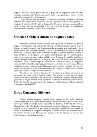  
	
  
62	
  
respecto, pero si lo hace, puede aplazar el pago de los impuestos sobre la renta,
acumular ganancias, tener dinero para invertir o con el que gestionar el banco, y recibir
un interés compuesto libre de impuestos.
Los paraísos fiscales que otorgan licencias bancarias hoy en día están incluidos
en la tres. Los profesionales en paraísos fiscales a nivel local pueden aconsejarle en sus
prácticas de autorización del país y disposición. Un asesor tributario estadounidense
puede facilitar información detallada sobre los beneficios fiscales para ciudadanos
estadounidenses que estén considerando este cambio.
Sociedad Offshore dueña de buques y yates
Numerosos paraísos fiscales cuentan con legislación en registro de yates y
buques. Normalmente una corporación offshore se establece para poseer el buque y
después registrarlo a nombre de la compañía. La compañía seria gestionada de la
misma manera que cualquier compañía offshore, y contaría con los mismos atractivos
beneficios. El buque o yate izaría la bandera del país al que está sometido. Esta es la
razón por la que a estos países se les conoce como banderas de conveniencia. Por lo
tanto, se registran en estos países debido a su favorable legislación marítima y
flexibilidad para los propietarios. Por supuesto, los beneficios fiscales también son una
importante razón. Cuando llega el momento de vender el barco, el propietario
simplemente transfiere los importes pendientes en la compañía al comprador, y el buque
continua registrado en la compañía. Naturalmente, se incluiría cualquier otro activo o
pasivo, a menos que se acordara de otra manera. La compañía compraría una póliza de
seguro que cubriera el buque en caso de pérdida.
Panamá es una atractiva bandera de conveniencia y tienen un acuerdo de
intercambio de notas con los Estados Unidos. Este acuerdo permite que los buques
panameños registrados entren en los puertos estadounidenses. La corporación panameña
que posea el buque también puede establecer su oficina de representación en Nueva
York o los Ángeles sin estar sujeta a los impuestos estadounidenses. Además, panamá
es un paraíso fiscal del T-7.
Otras Esquemas Offshore
Existen muchas empresas especializadas, algunas de las cuales requieren
licencias especiales. Cada paraíso fiscal tiende a favorecer ciertos tipos de actividades,
por lo que usted encontrará barcos registrados en Panamá, protección de activos y
fideicomisos en las islas Cook, y compañías de seguros en Bermuda. Algunos de los
muchos tipos de compañías y sus áreas de actividad especializada son fondos de
inversión, fondo mutual, compañías de seguros, e internet casinos. Un profesional local
en paraísos fiscales puede brindarle más detalles sobre las ventajas de su país para
actividades concretas de la compañía.
 