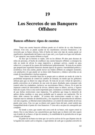  
	
  
63	
  
19
Los Secretos de un Banquero
Offshore
Bancos offshore: tipos de cuentas
Tener una cuenta bancaria offshore puede ser el núcleo de su vida financiera
offshore. Con esto, se puede ayudar de los muchísimos servicios financieros y de
inversión que su banco ofrezca. Solo el hecho de tener este tipo de cuenta puede ser
significativo, dependiendo del banco con el que esté, y en el país en el que esté ubicado.
Y, por supuesto, una cuenta offshore es legal.
Se dice que la historia se repite, solo en los últimos 50 años para decenas de
miles de personas, el hecho de establecer una cuenta bancario offshore o extranjera ha
sido un modo de aliviar la carga impositiva y proteger activos, cuando no para
sobrevivir y escapar de las manos del totalitarismo gubernamental. Se trata de un medio
que proporciona seguridad financiera durante épocas de guerra e inestabilidad política y
económica. Con esta cuenta, puede mover sus fondos offshore en cualquier momento,
con antelación a lo que puede ser su único nido financiero y chaleco salvavidas en un
estado de incertidumbre o incluso urgencia.
Tener dinero invertido fuera de su propio país es además un modo de evitar la
posibilidad inesperada de control de cambios de moneda, un medio que los gobiernos
utilizan para que su dinero no salga del país. Se trata de un acto virtual de opresión y
podría convertirse en el primero de una serie de pasos diseñados para conseguir más
control sobre los ciudadanos, inclusive sus movimientos libres y físicos. Si su país ha
impuesto control de intercambio de divisas, debería tener su dinero, activos, e ingreso
fuera de su país. Esta es una razón importante para trasladarse a territorio offshore antes
de que dichas restricciones sean impuestas. Un gobierno que tenga la intención de
aplicar dichas medidas es muy poco probable que lo anuncie con antelación. Por lo
tanto, debe conocer las señales. Si existen más restricciones cuando se viaja, se
imponen nuevos métodos de identificación, y los requisitos de presentación de informes
son más exigentes, su libertad estará reduciéndose y el control de intercambio de divisas
puede estar cerca. Una vez que su dinero esté seguro fuera del país, usted sentirá una
tranquilidad desde el punto de vista financiero. Y esta solo a un paso de conseguirlo por
completo
Se tiende a creer, que cuanto más cerca esté de su banco, más seguro estará su
dinero. Eso es una falacia. Las características que hacen que su dinero esté más seguro
son el poder de su banco, el tipo de moneda, y la estabilidad de la jurisdicción en la que
el banco esté ubicado.
El poder de un banco no tiene que ver con los activos de los que dispone-sino de
la liquidez-de cuanto cash se dispone, o equivalentes de cash que se puedan convertir en
 