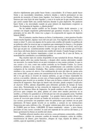  
	
  
64	
  
efectivo rápidamente para poder hacer frente a necesidades. Si el banco puede hacer
frente a sus necesidades inmediatas, inclusive deudas y todavía permanecer en una
posición de tesorería, el banco tiene liquidez. Los bancos en los Estados Unidos son
famosos por estar lejos de tener liquidez, y esta es la razón por la que muchos tuvieron
que cerrar cuando hubo una corrida bancaria durante la gran depresión. No pudieron
hacer frente a las necesidades cuando un gran número de depositantes exigieron su
dinero. No disponían de liquidez, y ¿Quién perdió?
No ha habido mucho cambio en los Estados Unidos desde entonces, y no
cuentan con ningún organismo gubernamental que garantice rescatar a los bancos. A
principios de los años 80, vimos irse a pique a la corporación de seguros de depósito
federal (FDIC).
Por el contrario, muchos bancos en Suiza, Liechtenstein, y otros paraísos fiscales
tienen mucha liquidez, algunas veces del cien por cien. Una liquidez del cien por cien o
mejor es ideal. Y, estos son algunos de los países más estables del mundo. La política de
un gobierno sobre las reservas que se requieren que mantengan los bancos, y las propias
practicas fiscales de un país, inclusive las reservas que respaldan su divisa, son lo que
hace que un país sea económicamente estable. Así que no es de extrañar que el franco
suizo haya sido hasta ahora la moneda más estable del mundo. Cuando busque un banco
o un país, estos son factores importantes a tener en cuenta. En el caso de Suiza, su
neutralidad ha contribuido a su estabilidad política.
Hay muchos tipos de cuentas disponibles en una variedad de divisas. Puede que
primero quiera abrir una cuenta bancaria, y después abrir cuentas adicionales cuando
sea necesario. La cuenta básica en un país extranjero es una cuenta corriente, lo que es
una cuenta a la vista, como una cuenta corriente en los Estados Unidos. La cuenta
multidivisa además es una cuenta a la vista, probablemente con controles escritos en
cualquiera de las monedas brindadas. Hay cuentas corrientes que producen intereses
similares a las cuentas de ahorro. Una combinación de estos dos tipos de cuenta seria
una cuenta doble, ya que cuenta con características de las dos. Una cuenta fiduciaria es
útil si lo que desea es invertir de manera anónima, ya que el banco mantendrá los
activos a su nombre. Además, en este caso, el banco puede establecer cuentas en países
extranjeros para invertir en su nombre. Si hace esto en Suiza, evitaría el 35 por cien en
retención de impuestos. Para tipos de interés más elevados, puede comprar certificados
de depósito (CDs), además disponibles para diferentes periodos de tiempo de hasta
cinco años. Normalmente no hay retención de impuestos en las CDs, y puede ganar
pagos de los intereses libres de impuestos. Se puede establecer una cuenta de metales
preciosos para comprar oro, plata, platino así como otros metales preciosos en su
nombre, y el banco los guardará en su bóveda por tan solo una pequeña cuota. También
puede depositarlos en su caja de seguridad. Los grandes bancos pueden ofrecer una
cuenta de inversión para invertir en fondos de inversión o mercancías en su nombre.
Las cuentas gestionadas son populares entre los particulares que cuentan con un gran
patrimonio. El banco puede invertir en su nombre, y actuará en sus instrucciones
financieras por carta, teléfono o fax. El capital mínimo para abrir este tipo de cuenta es
de 25,000$, pero en Suiza, 1,000,000$. El banco mantendrá valores y otros bienes
preciados en una cuenta custodial, la cual está separada de los activos del banco, y el
banco gestionará los bienes en nombre del cliente.
También ofrecerá muchos otros servicios, como préstamos comerciales, créditos
inmobiliarios, créditos de consumo, cambio de moneda extranjera, cartas de crédito,
transferencias de dinero, giros bancarios, cheques de viaje, tarjetas de debito y de
crédito, cajas de seguridad, y mucho mas.
 