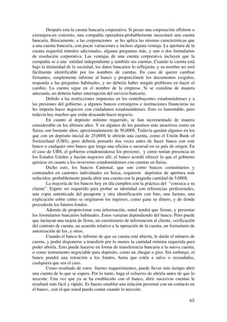  
	
  
65	
  
Después esta la cuenta bancaria corporativa. Si posee una corporación offshore o
extranjera-en concreto, una compañía operadora-probablemente necesitará una cuenta
bancaria. Básicamente, a las corporaciones se les aplica las mismas características que
a una cuenta bancaria, con pocas variaciones e incluso alguna ventaja. La apertura de la
cuenta requerirá trámites adicionales, algunas preguntas más, y uno o dos formularios
de resolución corporativa. Las ventajas de una cuenta corporativa incluyen que la
compañía se a una entidad independiente y también sus cuentas. Cuando la cuenta está
bajo la titularidad de la sociedad, los datos bancarios lo reflejarán, y su nombre no será
fácilmente identificable por los nombres de cuentas. En caso de querer cambiar
firmantes, simplemente informe al banco y proporciónele los documentos exigidos,
responda a las preguntas habituales, y no debería haber ningún problema en hacer el
cambio. La cuenta sigue en el nombre de la empresa. Si se coordina de manera
adecuada, no debería haber interrupción del servicio bancario.
Debido a las restricciones impuestas en los contribuyentes estadounidenses y a
las presiones del gobierno, a algunos bancos extranjeros e instituciones financieras no
les importa hacer negocios con ciudadanos estadounidenses. Esto es lamentable, pero
todavía hay muchos que están deseando hacer negocio.
En cuanto al depósito mínimo requerido, se han incrementado de manera
considerable en los últimos años. Y en algunos de los paraísos más atractivos como en
Suiza, son bastante altos, aproximadamente de 50,000$. Todavía quedan algunos en los
que con un depósito inicial de 25,000$ le abrirán una cuenta, como el Unión Bank of
Switzerland (UBS), pero debería pensarlo dos veces antes de hacer banca con este
banco o cualquier otro banco que tenga una oficina o sucursal en su país de origen. En
el caso de UBS, el gobierno estadounidense los presionó, y como tenían presencia en
los Estados Unidos y hacían negocios allí, el banco acordó ofrecer lo que el gobierno
quisiese en cuanto a los inversores estadounidenses con cuentas en Suiza.
Dicho esto, los bancos Cantonal, que son como bancos comunitarios y
contratados en cantones individuales en Suiza, requieren depósitos de apertura más
reducidos; probablemente pueda abrir una cuenta con la pequeña cantidad de 5,000$.
La mayoría de los bancos hoy en día cumplen con la práctica del “conozca a su
cliente”. Espere ser requerido para probar su identidad con referencias profesionales,
una copia autenticada del pasaporte y otra identificación con foto, una factura, una
explicación sobre cómo se originaron los ingresos, como gana su dinero, y de donde
procederán los futuros fondos.
Además de proporcionar esta información, usted tendrá que firmar, y presentar
los formularios bancarios habituales. Estos variaran dependiendo del banco. Pero puede
que incluyan una tarjeta de firma, un cuestionario de información al cliente, verificación
del contrato de cuenta, un acuerdo relativo a la operación de la cuenta, un formulario de
autorización de fax, y otros.
Cuando el banco le informe de que su cuenta está abierta, le darán el número de
cuenta, y podrá disponerse a transferir por lo menos la cantidad mínima requerida para
poder abrirla. Esto puede hacerse en forma de transferencia bancaria a la nueva cuenta,
o como instrumento negociable para depósito, como un cheque o giro. Sin embargo, el
banco pondrá una retención a los fondos, hasta que estén a salvo o recaudados,
cualquiera que sea el caso.
Como resultado de estos fuertes requerimientos, puede llevar más tiempo abrir
una cuenta de lo que se espera. Por lo tanto, haga el esfuerzo de abrirla antes de que lo
necesite. Una vez que ya se ha establecido con el banco, abrir sucesivas cuentas le
resultará más fácil y rápido. Es bueno entablar una relación personal con un contacto en
el banco, con el que usted pueda contar cuando lo necesite.
 