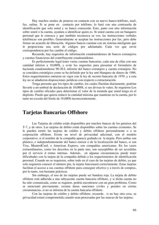  
	
  
66	
  
Hay muchos modos de ponerse en contacto con su nuevo banco-teléfono, mail,
fax, online. Si se pone en contacto por teléfono, lo hará con una contraseña de
identificación que solo usted y su banco conocerán. Esto, junto con otra información
sobre usted o la cuenta, ayudara a identificar quien es. Si usted cuenta con un banquero
personal que le conozca y que también reconozca su voz, las instrucciones verbales
telefónicas son posibles. Generalmente se aceptan las instrucciones por fax, pero debe
firmar un acuerdo de liberación. Algunos bancos cuentan con un sistema inteligente que
le proporciona una serie de códigos por adelantado. Cada vez que envíe
correspondencia por fax cambie el código.
Recuerde, hay requisitos de información estadounidenses de bancos extranjeros
y cuentas financieras del contribuyente estadounidense.
Es perfectamente legal tener varias cuentas bancarias, cada una de ellas con una
cantidad inferior a 10,000$, y evite los requisitos para presentar el formulario de
hacienda estadounidense 90-20.I, informe del banco extranjero y cuenta extranjera. No
se considera estratégico como se ha definido por la ley anti blanqueo de dinero de 1986.
Estos requerimientos entraron en vigor con la ley de secreto bancario de 1970, y a esta
ley no se añadieron disposiciones jurídicas con respecto a estructuración.
Tenga presente que los tipos de cambio, los cuales fluctúan diariamente, podrían
llevarle a un umbral de declaración de 10,000$, si sus divisas lo valen. Se requieren Los
tipos de cambio oficiales para determinar el valor de la moneda que usted tenga en el
depósito. Puede que quiera reducir la cantidad máxima que mantiene en la cuenta, por lo
tanto no exceda del límite de 10,000$ inconscientemente.
Tarjetas Bancarias Offshore
Las Tarjetas de crédito están disponibles por muchos bancos de los paraísos del
T-7, y de otros. Las tarjetas de debito están disponibles sobre las cuentas existentes. Se
le pueden emitir las tarjetas de crédito y debito offshore personalmente o a su
corporación offshore. Existe un nivel de privacidad adicional, con el modelo
corporativo, si el nombre de la compañía aparece grabado en la tarjeta. Pero ambas son
plástico, e independientemente del banco emisor o de la localización del banco, si son
Visa, MasterdCard, o American Express, son compañías americanas. En los casos
extraordinarios, como los descritos en la parte uno, son susceptibles de ser accedidas
por el servicio d rentas internas. Además, en algunas circunstancias puede tener
dificultades con la tarjeta de la compañía debido a los requerimientos de identificación
personal. Cuando no se requieren, sobre todo en el caso de las tarjetas de debito, ya que
solo requieren conocer el número pin, la tarjeta funcionará correctamente. Estas tarjetas
facilitan el acceso a sus cuentas offshore para conseguir efectivo y a través de compras,
por lo tanto, son bastante prácticas.
Sin embargo, el uso de las tarjetas puede ser bandera roja. La tarjeta de debito
offshore está adherida a una subyacente cuenta bancaria offshore, y si dicha cuenta no
ha sido comunicada, como se requiere, podría encontrarse con un gran problema. Como
se mencionó previamente, existen duras sanciones civiles y penales en ciertas
circunstancias, si no se informa de la cuenta bancaria offshore.
Con las tarjetas de crédito y debito offshore, recuerde, si no hay otra cosa, su
privacidad estará comprometida cuando sean procesadas por las marcas de las tarjetas.
 