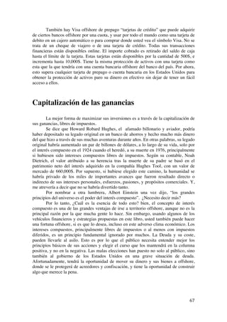  
	
  
67	
  
También hay Visa offshore de prepago “tarjetas de crédito” que puede adquirir
de ciertos bancos offshore por una cuota, y usar por todo el mundo como una tarjeta de
debito en un cajero automático o para comprar donde usted vea el símbolo Visa. No se
trata de un cheque de viajero o de una tarjeta de crédito. Todas sus transacciones
financieras están disponibles online. El importe cobrado es retirado del saldo de caja
hasta el límite de la tarjeta. Estas tarjetas están disponibles por la cantidad de 500$, e
incrementa hasta 10,000$. Tiene la misma protección de activos con una tarjeta como
esta que la que tendría con una cuenta bancaria offshore del banco del país. Por ahora,
esto supera cualquier tarjeta de prepago o cuenta bancaria en los Estados Unidos para
obtener la protección de activos paro su dinero en efectivo sin dejar de tener un fácil
acceso a ellos.
Capitalización de las ganancias
La mejor forma de maximizar sus inversiones es a través de la capitalización de
sus ganancias, libres de impuestos.
Se dice que Howard Robard Hughes, el afamado billonario y aviador, podría
haber depositado su legado original en un banco de ahorros y hecho mucho más dinero
del que hizo a través de sus muchas aventuras durante años. En otras palabras, su legado
original habría aumentado un par de billones de dólares, a lo largo de su vida, solo por
el interés compuesto en el 1924 cuando el heredó, a su muerte en 1976, principalmente
si hubiesen sido intereses compuestos libres de impuestos. Según su contable, Noah
Dietrich, el valor atribuido a su herencia tras la muerte de su padre se basó en el
patrimonio neto del interés adquirido en la compañía Hughes Tool, con un valor de
mercado de 660,000$. Por supuesto, si hubiese elegido este camino, la humanidad se
habría privado de los miles de importantes avances que fueron resultado directo o
indirecto de sus intereses personales, esfuerzos, pasiones, y propósitos comerciales. Y,
me atrevería a decir que no se habría divertido tanto.
Por nombrar a otra lumbrera, Albert Einstein una vez dijo, “los grandes
principios del universo es el poder del interés compuesto”. ¿Necesito decir más?
Por lo tanto, ¿Cuál es la esencia de todo esto? bien, el concepto de interés
compuesto es una de las grandes ventajas de irse a territorio offshore, aunque no es la
principal razón por la que mucha gente lo hace. Sin embargo, usando algunos de los
vehículos financieros y estrategias propuestas en este libro, usted también puede hacer
una fortuna offshore, si es que lo desea, incluso en este adverso clima económico. Los
intereses compuestos, principalmente libres de impuestos o al menos con impuestos
diferidos, es un principio fundamental ignorado por muchos. La Deuda y su coste,
pueden llevarle al asilo. Esto es por lo que el público necesita entender mejor los
principios básicos de sus acciones y elegir el curso que los mantendrá en la columna
positiva, y no en la negativa. Las malas elecciones han puesto no solo al público, sino
también al gobierno de los Estados Unidos en una grave situación de deuda.
Afortunadamente, tendrá la oportunidad de mover su dinero y sus bienes a offshore,
donde se le protegerá de acreedores y confiscación, y tiene la oportunidad de construir
algo que merece la pena.
 