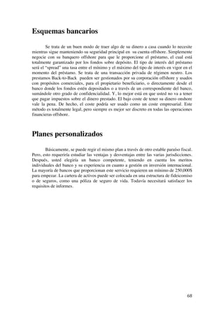  
	
  
68	
  
Esquemas bancarios
Se trata de un buen modo de traer algo de su dinero a casa cuando lo necesite
mientras sigue manteniendo su seguridad principal en su cuenta offshore. Simplemente
negocie con su banquero offshore para que le proporcione el préstamo, el cual está
totalmente garantizado por los fondos sobre depósito. El tipo de interés del préstamo
será el “spread” una tasa entre el mínimo y el máximo del tipo de interés en vigor en el
momento del préstamo. Se trata de una transacción privada de régimen neutro. Los
prestamos Back-to-Back pueden ser gestionados por su corporación offshore y usados
con propósitos comerciales, para el propietario beneficiario, o directamente desde el
banco donde los fondos estén depositados o a través de un correspondiente del banco,
sumándole otro grado de confidencialidad. Y, lo mejor está en que usted no va a tener
que pagar impuestos sobre el dinero prestado. El bajo coste de tener su dinero onshore
vale la pena. De hecho, el coste podría ser usado como un coste empresarial. Este
método es totalmente legal, pero siempre es mejor ser discreto en todas las operaciones
financieras offshore.
Planes personalizados
Básicamente, se puede regir el mismo plan a través de otro estable paraíso fiscal.
Pero, esto requeriría estudiar las ventajas y desventajas entre las varias jurisdicciones.
Después, usted elegiría un banco competente, teniendo en cuenta los meritos
individuales del banco y su experiencia en cuanto a gestión en inversión internacional.
La mayoría de bancos que proporcionan este servicio requieren un mínimo de 250,000$
para empezar. La cartera de activos puede ser colocada en una estructura de fideicomiso
o de seguros, como una póliza de seguro de vida. Todavía necesitará satisfacer los
requisitos de informes.
 