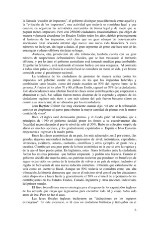  
	
  
6	
  
la llamada “evasión de impuestos”, el gobierno distingue poca diferencia entre aquello y
la “evitación de los impuestos”, una actividad que todavía se considera legal y que
consiste en organizar las actividades mercantiles de forma legal y de modo que se
paguen menos impuestos. Pero con 250,000 ciudadanos estadounidenses que eligen de
manera voluntaria abandonar los Estados Unidos todos los años, debido principalmente
al fantasma de los impuestos, está claro que un gran número de desencantados
americanos están deseando intentar algo nuevo: una nueva vida financiera. Y estos
números no incluyen, sin lugar a dudas, el gran segmento de gente que hace uso de las
estrategias y planes offshore sin dejar su hogar.
Australia, otra jurisdicción de alta tributación, también cuenta con un gran
número de sospechosos defraudadores fiscales, que se han trasladado al territorio
offshore, y por lo tanto el gobierno australiano está tomando medidas para combatirlo.
El gobierno británico, está realizando el mismo baile-y con una venganza. Al contrario
a todos estos países, en Italia la evasión fiscal se considera un modo de vida, y en broma
conocida como el pasatiempo nacional.
La tendencia de los ciudadanos de protestar de manera activa contra los
impuestos del gobierno ocurre en países en los que los impuestos federales y
combinados tanto locales, como del estado exceden un 50% del ingreso bruto de la
persona. A finales de los años 70 y 80, el Reno Unido, capturó un 70% de la ciudadanía.
Esto desencadenó en una rebelión fiscal de clases como contribuyentes que empezaron a
abandonar el país. Sus salidas fueron menos discretas de lo esperado y algunos de los
ciudadanos ingleses más ricos y con más talento del país fueron bastante claros en
cuanto a su desencanto de ser abusados por los recaudadores.
Jean Baptiste Colbert fue muy elocuente cuando dijo, “el arte de la tributación
consiste en desplumar al ganso para obtener la mayor cantidad de plumas con la menor
cantidad de siseo”
Bien, el inglés sacó demasiadas plumas, y el éxodo ganó tal impulso, que a
principios de 1990 el gobierno decidió poner los frenos a su excesivamente alta
fiscalidad reconsiderando el previo nivel de solo el 50%. Hubo un colectivo suspiro de
alivio en muchos sectores, y los gradualmente expatriados a España e Islas Canarias
empezaron a regresar a la madre patria.
Entre las clases económicas de un país, los más adinerados, un 2 por ciento, (las
grandes riquezas nacionales) incluyen empresarios de nivel, industriales, capitalistas,
inversores, escritores, actores, cantantes, científicos y otros ejemplos de gente rica y
creativa. Constituyen una gran parte de la base económica en la que se crea la riqueza y
de la que el fisco puede quitar. En Inglaterra, estas flores brillantes entre la ciudadanía
fueron las mismas personas que habían empacado y pedido una licencia. Cuando el
gobierno decidió dar marcha atrás, sus patriotas tuvieron que ponderar los beneficios de
seguir expatriados en contra de la tentación de volver a su país de origen, inclusive el
regalo de bienvenida de una nueva reducida estructura tributaria que extrañamente se
veía como un incentivo fiscal. Aunque un 50% todavía se considera como una alta
tributación, la historia demuestra que ese es el máximo nivel con el que los ciudadanos
están dispuestos a hacer frente y generalmente el 50% es el nivel de experiencia de los
contribuyentes en los Estados Unidos, Canadá, Inglaterra y otras naciones industriales
del primer mundo.
El fisco formuló una nueva estrategia para el regreso de los expatriados ingleses
de los noventa que creyó que regresarían para encontrar todo tal y como había sido
antes de irse. Pero no fue el caso.
Las leyes fiscales inglesas incluyeron un “deducciones en los ingresos
extranjeros”. En este escenario, si tú eras un ciudadano británico y trabajabas en el
 