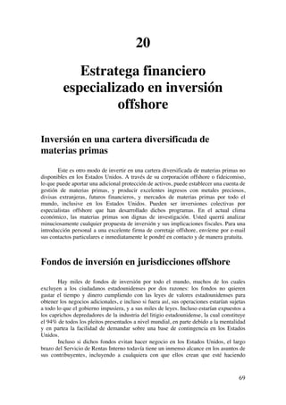  
	
  
69	
  
20
Estratega financiero
especializado en inversión
offshore
Inversión en una cartera diversificada de
materias primas
Este es otro modo de invertir en una cartera diversificada de materias primas no
disponibles en los Estados Unidos. A través de su corporación offshore o fideicomiso,
lo que puede aportar una adicional protección de activos, puede establecer una cuenta de
gestión de materias primas, y producir excelentes ingresos con metales preciosos,
divisas extranjeras, futuros financieros, y mercados de materias primas por todo el
mundo, inclusive en los Estados Unidos. Pueden ser inversiones colectivas por
especialistas offshore que han desarrollado dichos programas. En el actual clima
económico, las materias primas son dignas de investigación. Usted querrá analizar
minuciosamente cualquier propuesta de inversión y sus implicaciones fiscales. Para una
introducción personal a una excelente firma de corretaje offshore, envíeme por e-mail
sus contactos particulares e inmediatamente le pondré en contacto y de manera gratuita.
Fondos de inversión en jurisdicciones offshore
Hay miles de fondos de inversión por todo el mundo, muchos de los cuales
excluyen a los ciudadanos estadounidenses por dos razones: los fondos no quieren
gastar el tiempo y dinero cumpliendo con las leyes de valores estadounidenses para
obtener los negocios adicionales, e incluso si fuera así, sus operaciones estarían sujetas
a todo lo que el gobierno impusiera, y a sus miles de leyes. Incluso estarían expuestos a
los caprichos depredadores de la industria del litigio estadounidense, la cual constituye
el 94% de todos los pleitos presentados a nivel mundial, en parte debido a la mentalidad
y en partea la facilidad de demandar sobre una base de contingencia en los Estados
Unidos.
Incluso si dichos fondos evitan hacer negocio en los Estados Unidos, el largo
brazo del Servicio de Rentas Interno todavía tiene un inmenso alcance en los asuntos de
sus contribuyentes, incluyendo a cualquiera con que ellos crean que esté haciendo
 