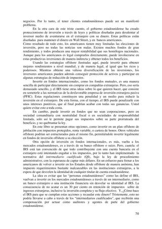  
	
  
70	
  
negocios. Por lo tanto, el tener clientes estadounidenses puede ser un manifestó
problema.
En la otra cara de este triste cuento, el gobierno estadounidense ha creado
proteccionismo de inversión a través de leyes y políticas diseñadas para desalentar al
inversor medio de aventurarse en el extranjero con su dinero. Estas políticas están
diseñadas para mantener el dinero en Wall Street, y en bancos americanos.
Como resultado de todo esto, los americanos tienen muy limitadas las elecciones de
inversión, pero no todas las noticias son malas. Existen muchos fondos de gran
rendimiento, y todos producen una mayor rentabilidad que sus homólogos nacionales.
Aunque para los americanos es legal comprarlos directamente, puede involucrarse en
estas productivas inversiones de manera indirecta y obtener todos los beneficios.
Usando las estrategias offshore ilustradas aquí, puede invertir para obtener
mejores rendimientos a nivel mundial, y de manera legal, al igual que los ricos y
poderosos. Mientras obtiene una valiosa diversificación de las inversiones, los
inversores americanos pueden además conseguir protección de activos y participar en
algunas estrategias de reducción de impuestos.
Invertir en fondos internacionales, como los fondos mutuales, es una manera
sencilla de participar directamente sin comprar en compañías extranjeras. Pero, eso sería
demasiado sencillo, y el IRS tiene otras ideas sobre lo que quieren hacer, que consiste
en someterle a las normativas de la desfavorable empresa de inversión extranjera pasiva
(PFIC). Estas regulaciones constituyen una penalidad y un medio para reducir la
inversión en el extranjero. De esta forma, con el tiempo, el IRS puede penalizarle con
unos intereses punitivos, que al final podrían acabar con todas sus ganancias. Usted
quiere evitar esto a toda costa.
En cambio, puede invertir en fondos que no sean corporaciones, pero en
sociedad comanditaria con neutralidad fiscal o en sociedades de responsabilidad
limitada, solo así le permite pagar sus impuestos sobre su parte prorrateada del
beneficio, y no quebrantar la ley.
En este libro se presentan otras opciones, como invertir en un plan offshore de
jubilación con impuestos protegidos, renta variable, o cartera de bonos. Otros vehículos
offshore podrían ser estructurados para el mismo fin, permitiéndole invertir legalmente
en fondos de inversión offshore a su elección.
Otra opción de inversión en fondos internacionales, es más, vuelta a los
mercados estadounidenses, es a través de su banco offshore o suizo. Pero, cautela: el
IRS está tan convencido de que todo contribuyente con una cuenta bancaria en el
extranjero está intentando engañar a los impuestos, por lo tanto han implementado la
normativa del intermediario cualificado (QI), bajo la ley de procedimiento
administrativo, con la esperanza de captar más dólares. En un esfuerzo para frenar a los
americanos de volver a invertir en los Estados desde offshore de manera anónima, han
impuesto requerimientos bastante inalcanzables en las instituciones extranjeras, a la
espera de que desvelen la identidad de cualquier titular de cuenta estadounidense.
La idea es evitar que las “personas estadounidenses” como las define el IRS,
vuelvan a invertir en los mercados estadounidenses a través de un intermediario, como
un banco extranjero o una institución financiera sin desvelar su identidad al IRS. La
consecuencia de no acatar es un 30 por ciento en retención de impuestos sobre de
ingresos extranjeras, inclusive la inversión completa y su flujo efectivo. Y, ¿Cómo hace
el IRS para que se cumplan estas acciones y recaudar este dinero? Tristemente, esto no
podría llevarse a cabo a través de los “intermediarios cualificados”, que recibirán una
compensación por actuar como auditores y agentes de parte del gobierno
estadounidense.
 