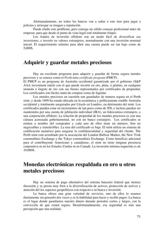  
	
  
71	
  
Afortunadamente, no todos los bancos van a saltar a este tren para jugar a
policías y arriesgar su imagen y reputación.
Puede eludir este problema, pero consiga un sólido consejo profesional antes de
empezar, para que desde el punto de vista legal esté totalmente limpio.
Los fondos de inversión offshore son un modo fácil de diversificar sus
inversiones, e invertir en valores extranjeros, normalmente con una inversión nominal
inicial. El requerimiento mínimo para abrir una cuenta puede ser tan bajo como de
5,000$.
Adquirir y guardar metales preciosos
Hay un excelente programa para adquirir y guardar de forma segura metales
preciosos y se conoce como el Perth mint certifícate program (PMCP).
El PMCP es un programa de Australia occidental garantizado por el gobierno (S&P
AAA investment rated) con el que puede invertir en oro, plata, o platino, en cualquier
moneda o lingote de oro con sus bienes representados por certificados de propiedad.
Los certificados son fáciles tanto de comprar como de liquidar.
Los metales preciosos en cuestión son guardados de manera segura en el Perth
mint, y desde 1899 ha estado ubicada en la económica y políticamente estable Australia
occidental y totalmente asegurados por Lloyds en Londres, en detrimento del mint. Los
certificados pueden estar en incrementos de tan poco como de 50$, e incluso pueden ser
mantenidos por una cuenta de jubilación individual (IRA), un fideicomiso extranjero, o
una corporación offshore. La relación de propiedad de los metales preciosos es con una
cámara acorazada gubernamental, no con un banco extranjero. Los certificados se
emiten a nombre del comprador y cada uno de ellos tiene un número. Son no
negociables y transferibles. La tasa del certificado es baja. El mint utiliza un sistema de
codificación numérica para asegurar la confidencialidad y seguridad del cliente. The
Perth mint está acreditado por la asociación del London Bullion Market, the New York
commodities Exchange y the Tokyo commodities Exchange. Como beneficio adicional
para el contribuyente Americano y canadiense, el mint no tiene ninguna presencia
corporativa ni en los Estados Unidos ni en Canadá. La inversión mínima requerida es de
10,000$.
Monedas electrónicas respaldada en oro u otros
metales preciosos
Hay un sistema de pago alternativo del sistema bancario federal que merece
discusión y se presta muy bien a la diversificación de activos, protección de activos y
atención del los aspectos geopolíticos con respecto a su banca e inversión.
La banca ofrece una gran variedad de servicios, uno de ellos lo usamos
diariamente sin pensarlo dos veces y es la habilidad para hacer y recibir pagos. La banca
es el lugar donde guardamos nuestro dinero durante periodos cortos y largos, con la
convicción de que estará seguro. Desafortunadamente, esa seguridad es más una
percepción que una realidad.
 