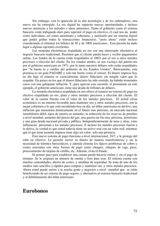 
	
  
72	
  
Sin embargo, con la aparición de la alta tecnología y de los ordenadores, una
nueva era ha emergido. La era digital ha supuesto nuevas oportunidades e incluso
nuevas amenazas a los métodos e ideas anteriores. Tanto el gobierno como el sistema
bancario están trabajando duro para suprimir el pago en efectivo, el cual nos da poder
como individuos, así como anonimato y soberanía, y sustituirlo por un sistema digital
que podrá grabar todas la transacciones financieras. “justo ahora” están incluso
considerando el eliminar los billetes de 50 y de 100$ americanos. Esta presión ha dado
lugar a algunas opciones excelentes.
Las monedas electrónicas respaldada en oro son una interesante alternativa al
negocio bancario tradicional. Permiten que el cliente pueda hacer y recibir pagamentos
online. Los fondos de la cuenta están respaldados al 100% por el oro u otros metales
preciosos a elección del cliente. En los estados unidos, se nos excluyo del patrón-oro
por el gobierno americano en 1971, por lo tanto nuestros dólares solo están respaldados
por “la buena fe y crédito del gobierno de los Estados Unidos”. Básicamente, esta
promesa es un gran PAGARÉ y solo tan fuerte como el emisor. El dinero impreso hoy
en día bajo el sistema es esencialmente dinero fiduciario sin ningún valor que lo
respalde. En países en los que el dinero fiduciario ha sido emitido, ha habido tremendos
casos con una galopante inflación. Y, para agravar esta cuestión, el promitente en este
ejemplo, el gobierno americano, tiene una deuda de trillones de dólares.
La moneda electrónica respaldada en oro ofrece al usuario un sistema de pago en
efectivo respaldado en oro, plata y otros metales preciosos a elección del cliente. El
valor de la cuenta fluctúa con el valor de los metales preciosos. El actual clima
económico es un entorno favorable para mantener oro y otros metales preciosos, son la
mejor cobertura a lo que está sucediendo hoy en día, un dólar americano en declive, una
inflación que aumentara drásticamente en el futuro mas próximo, un mercado nacional
inmobiliario débil, tipos de interés en aumento, la reducción de las reservas de petróleo
a nivel mundial, aumento del precio del gas, una guerra sin fin muy próxima, terrorismo
y una gran deuda nacional privada y pública. Independientemente de unas y otras, estas
influencias presionan a los metales preciosos. E incluso los metales preciosos fueron a
la deriva, la verdad es que usted todavía tiene un activo real con un valor real, mientras
que el que tiene moneda impresa tiene algo sin valor, solo una promesa.
Este nuevo sistema de pago funciona a nivel internacional, 24/7, y le protege del
robo en efectivo. Le permite mover su dinero de manera transfronteriza y sin la
necesidad de trámites burocráticos, y además elimina los típicos problemas de cobro y
costes asociados con otras formas de pago como cheques, cheques de caja, giros,
procesamiento de tarjetas de crédito, etc. Además, evita el fraude.
El primer paso para establecer una cuenta puede hacerse online y sin el pago de
minutas. Se le asignara un número de cuenta y listo para usar. El sistema cuenta con
muchas comodidades, ahorro de costes, y medidas de seguridad. Se trata de uno de los
medios más sencillos y rápidos para comprar y mantener oro, y otros metales preciosos.
Ahora usted puede unirse a la mucha gente y negocios a nivel mundial que se están
beneficiando de un sistema de pago seguro, y alternativo al sistema bancario tradicional
y al debilitamiento del dólar americano.
Eurobonos
 