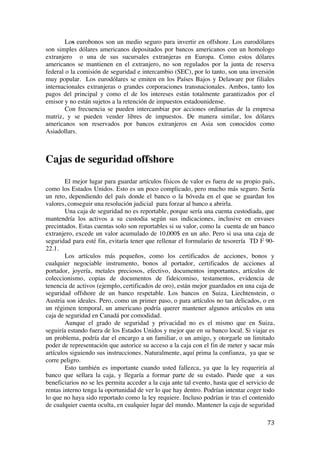  
	
  
73	
  
Los eurobonos son un medio seguro para invertir en offshore. Los eurodólares
son simples dólares americanos depositados por bancos americanos con un homologo
extranjero o una de sus sucursales extranjeras en Europa. Como estos dólares
americanos se mantienen en el extranjero, no son regulados por la junta de reserva
federal o la comisión de seguridad e intercambio (SEC), por lo tanto, son una inversión
muy popular. Los eurodólares se emiten en los Países Bajos y Delaware por filiales
internacionales extranjeras o grandes corporaciones transnacionales. Ambos, tanto los
pagos del principal y como el de los intereses están totalmente garantizados por el
emisor y no están sujetos a la retención de impuestos estadounidense.
Con frecuencia se pueden intercambiar por acciones ordinarias de la empresa
matriz, y se pueden vender libres de impuestos. De manera similar, los dólares
americanos son reservados por bancos extranjeros en Asia son conocidos como
Asiadollars.
Cajas de seguridad offshore
El mejor lugar para guardar artículos físicos de valor es fuera de su propio país,
como los Estados Unidos. Esto es un poco complicado, pero mucho más seguro. Sería
un reto, dependiendo del país donde el banco o la bóveda en el que se guardan los
valores, conseguir una resolución judicial para forzar al banco a abrirla.
Una caja de seguridad no es reportable, porque sería una cuenta custodiada, que
mantendría los activos a su custodia según sus indicaciones, inclusive en envases
precintados. Estas cuentas solo son reportables si su valor, como la cuenta de un banco
extranjero, excede un valor acumulado de 10,000$ en un año. Pero si usa una caja de
seguridad para esté fin, evitaría tener que rellenar el formulario de tesorería TD F 90-
22.1.
Los artículos más pequeños, como los certificados de acciones, bonos y
cualquier negociable instrumento, bonos al portador, certificados de acciones al
portador, joyería, metales preciosos, efectivo, documentos importantes, artículos de
coleccionismo, copias de documentos de fideicomiso, testamentos, evidencia de
tenencia de activos (ejemplo, certificados de oro), están mejor guardados en una caja de
seguridad offshore de un banco respetable. Los bancos en Suiza, Liechtenstein, o
Austria son ideales. Pero, como un primer paso, o para artículos no tan delicados, o en
un régimen temporal, un americano podría querer mantener algunos artículos en una
caja de seguridad en Canadá por comodidad.
Aunque el grado de seguridad y privacidad no es el mismo que en Suiza,
seguiría estando fuera de los Estados Unidos y mejor que en su banco local. Si viajar es
un problema, podría dar el encargo a un familiar, o un amigo, y otorgarle un limitado
poder de representación que autorice su acceso a la caja con el fin de meter y sacar más
artículos siguiendo sus instrucciones. Naturalmente, aquí prima la confianza, ya que se
corre peligro.
Esto también es importante cuando usted fallezca, ya que la ley requeriría al
banco que sellara la caja, y llegaría a formar parte de su estado. Puede que a sus
beneficiarios no se les permita acceder a la caja ante tal evento, hasta que el servicio de
rentas interno tenga la oportunidad de ver lo que hay dentro. Podrían intentar coger todo
lo que no haya sido reportado como la ley requiere. Incluso podrían ir tras el contenido
de cualquier cuenta oculta, en cualquier lugar del mundo. Mantener la caja de seguridad
 