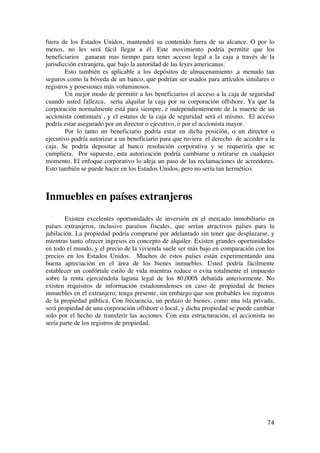  
	
  
74	
  
fuera de los Estados Unidos, mantendrá su contenido fuera de su alcance. O por lo
menos, no les será fácil llegar a él. Este movimiento podría permitir que los
beneficiarios ganaran mas tiempo para tener acceso legal a la caja a través de la
jurisdicción extranjera, que bajo la autoridad de las leyes americanas.
Esto también es aplicable a los depósitos de almacenamiento ,a menudo tan
seguros como la bóveda de un banco, que podrían ser usados para artículos similares o
registros y posesiones más voluminosos.
Un mejor modo de permitir a los beneficiarios el acceso a la caja de seguridad
cuando usted fallezca, seria alquilar la caja por su corporación offshore. Ya que la
corporación normalmente está para siempre, e independientemente de la muerte de un
accionista continuara`, y el estatus de la caja de seguridad será el mismo. El acceso
podría estar asegurado por un director o ejecutivo, o por el accionista mayor.
Por lo tanto un beneficiario podría estar en dicha posición, o un director o
ejecutivo podría autorizar a un beneficiario para que tuviera el derecho de acceder a la
caja. Se podría depositar al banco resolución corporativa y se requeriría que se
cumpliera. Por supuesto, esta autorización podría cambiarse o retirarse en cualquier
momento. El enfoque corporativo lo aleja un paso de las reclamaciones de acreedores.
Esto también se puede hacer en los Estados Unidos, pero no sería tan hermético.
Inmuebles en países extranjeros
Existen excelentes oportunidades de inversión en el mercado inmobiliario en
países extranjeros, inclusive paraísos fiscales, que serían atractivos países para la
jubilación. La propiedad podría comprarse por adelantado sin tener que desplazarse, y
mientras tanto ofrecer ingresos en concepto de alquiler. Existen grandes oportunidades
en todo el mundo, y el precio de la vivienda suele ser más bajo en comparación con los
precios en los Estados Unidos. Muchos de estos países están experimentando una
buena apreciación en el área de los bienes inmuebles. Usted podría fácilmente
establecer un confórtale estilo de vida mientras reduce o evita totalmente el impuesto
sobre la renta ejerciéndola laguna legal de los 80,000$ debatida anteriormente. No
existen requisitos de información estadounidenses en caso de propiedad de bienes
inmuebles en el extranjero; tenga presente, sin embargo que son probables los registros
de la propiedad pública. Con frecuencia, un pedazo de bienes, como una isla privada,
será propiedad de una corporación offshore o local, y dicha propiedad se puede cambiar
solo por el hecho de transferir las acciones. Con esta estructuración, el accionista no
sería parte de los registros de propiedad.
	
  
	
  
	
  
	
  
	
  
 
