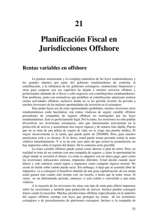  
	
  
75	
  
21
Planificación Fiscal en
Jurisdicciones Offshore
Rentas variables en offshore
La postura amenazante y la compleja naturaleza de las leyes estadounidenses y
los grandes intentos por parte del gobierno estadounidense de controlar al
contribuyente, y la influencia de los gobiernos extranjeros, instituciones financieras y
otros para cooperar con sus caprichos ha dejado a muchos servicios offshore y
profesionales dudando de si llevar a cabo negocios con contribuyentes estadounidenses.
Este problema, junto con normativas que prohíben al contribuyente americano realizar
ciertas actividades offshore, inclusive donde no se les permite invertir, ha privado a
muchos inversores de las mejores oportunidades de inversión en el extranjero.
Para poder hacer uso de estas oportunidades prohibidas, muchos inversores ricos
estadounidenses están haciéndose con rentas vitalicias de seguro variable offshore
procedentes de compañías de seguros offshore no restringidas por las leyes
estadounidenses. Esto es perfectamente legal. Por lo tanto, los inversores no solo podrán
diversificar sus inversiones extranjeras, sino que interactuarán activamente en la
protección de activos y acumularan una mayor riqueza y de manera más rápida. Puesto
que no se trata de una póliza de seguro de vida, no se exige una prueba médica. El
mayor inconveniente es la tarifa, que puede partir de 250,000$. Pero, para muchos
americanos está a su alcance. Si lo desea, usted puede tomar prestado contra la renta
vitalicia inmediatamente. Y si se da este caso antes de que ocurra la acumulación, no
hay impuestos sobre el reparto del dinero. De lo contrario sería gravable.
La renta variable offshore puede actuar como ahorros o plan de retiro. Pero, en
realidad se trata de un contrato con una compañía de seguros, y tiene la oportunidad de
elegir donde se invertirá el dinero. La renta se adquiere con un único pago, pero como
las inversiones subyacentes estiman, impuestos diferidos. Usted decide cuando sacar
dinero y solo entonces estará sujeto a impuestos como cualquier ingreso normal. No
existe un límite sobre cuánto puede sacar. Sin embargo, si deja que se acumule libre de
impuestos, va a conseguir el beneficio añadido de una gran capitalización, de ese modo
usted ganará mas cuanto más tiempo este sin tocarlo, o hasta que la renta venza. Si
vence en un determinado periodo, entonces, o será cedido o convertido a una renta
vitalicia.
A la mayoría de los inversores les atrae este tipo de renta para diferir impuestos
sobre las inversiones y también para protección de activos. Incluso pueden conseguir
dinero cundo lo necesiten. Muchas jurisdicciones offshore especializadas en la industria
del seguro offshore cuentan con leyes que protegen las rentas de los acreedores
extranjeros o de procedimientos de patrimonio extranjero. Incluso si la compañía de
 