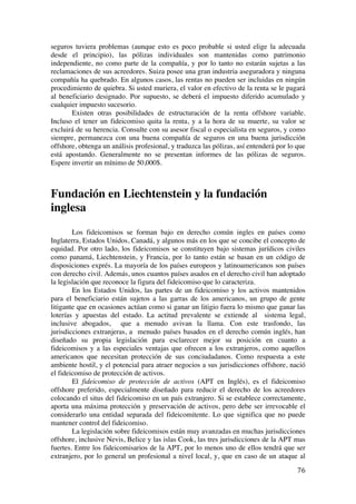  
	
  
76	
  
seguros tuviera problemas (aunque esto es poco probable si usted elige la adecuada
desde el principio), las pólizas individuales son mantenidas como patrimonio
independiente, no como parte de la compañía, y por lo tanto no estarán sujetas a las
reclamaciones de sus acreedores. Suiza posee una gran industria aseguradora y ninguna
compañía ha quebrado. En algunos casos, las rentas no pueden ser incluidas en ningún
procedimiento de quiebra. Si usted muriera, el valor en efectivo de la renta se le pagará
al beneficiario designado. Por supuesto, se deberá el impuesto diferido acumulado y
cualquier impuesto sucesorio.
Existen otras posibilidades de estructuración de la renta offshore variable.
Incluso el tener un fideicomiso quita la renta, y a la hora de su muerte, su valor se
excluirá de su herencia. Consulte con su asesor fiscal o especialista en seguros, y como
siempre, permanezca con una buena compañía de seguros en una buena jurisdicción
offshore, obtenga un análisis profesional, y traduzca las pólizas, así entenderá por lo que
está apostando. Generalmente no se presentan informes de las pólizas de seguros.
Espere invertir un mínimo de 50,000$.
Fundación en Liechtenstein y la fundación
inglesa
Los fideicomisos se forman bajo en derecho común ingles en países como
Inglaterra, Estados Unidos, Canadá, y algunos más en los que se concibe el concepto de
equidad. Por otro lado, los fideicomisos se constituyen bajo sistemas jurídicos civiles
como panamá, Liechtenstein, y Francia, por lo tanto están se basan en un código de
disposiciones exprés. La mayoría de los países europeos y latinoamericanos son países
con derecho civil. Además, unos cuantos países asados en el derecho civil han adoptado
la legislación que reconoce la figura del fideicomiso que lo caracteriza.
En los Estados Unidos, las partes de un fideicomiso y los activos mantenidos
para el beneficiario están sujetos a las garras de los americanos, un grupo de gente
litigante que en ocasiones actúan como si ganar un litigio fuera lo mismo que ganar las
loterías y apuestas del estado. La actitud prevalente se extiende al sistema legal,
inclusive abogados, que a menudo avivan la llama. Con este trasfondo, las
jurisdicciones extranjeras, a menudo países basados en el derecho común inglés, han
diseñado su propia legislación para esclarecer mejor su posición en cuanto a
fideicomisos y a las especiales ventajas que ofrecen a los extranjeros, como aquellos
americanos que necesitan protección de sus conciudadanos. Como respuesta a este
ambiente hostil, y el potencial para atraer negocios a sus jurisdicciones offshore, nació
el fideicomiso de protección de activos.
El fideicomiso de protección de activos (APT en Inglés), es el fideicomiso
offshore preferido, especialmente diseñado para reducir el derecho de los acreedores
colocando el situs del fideicomiso en un país extranjero. Si se establece correctamente,
aporta una máxima protección y preservación de activos, pero debe ser irrevocable el
considerarlo una entidad separada del fideicomitente. Lo que significa que no puede
mantener control del fideicomiso.
La legislación sobre fideicomisos están muy avanzadas en muchas jurisdicciones
offshore, inclusive Nevis, Belice y las islas Cook, las tres jurisdicciones de la APT mas
fuertes. Entre los fideicomisarios de la APT, por lo menos uno de ellos tendrá que ser
extranjero, por lo general un profesional a nivel local, y, que en caso de un ataque al
 