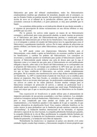  
	
  
77	
  
fideicomiso por parte del tribunal estadounidense, todos los fideicomisarios
estadounidenses tendrían que abandonar de inmediato, dejando solo al extranjero, ya
que los Estados Unidos no podrían atacarle. Esto permitiría al atacante la opción de una
acción de novo en el tribunal de la jurisdicción offshore, pero una vez que los
acreedores conozcan la dificultad y el gasto potencial, es muy poco probable que lo
hagan.
Los acreedores deben probar su reivindicación allende de una deuda razonable, y
el régimen de prescripción de dichas reclamaciones en una oficina offshore es muy
probable que sea corto.
Por lo general, los activos están seguros en manos de un fideicomisario
extranjero y profesional, pero como precaución añadida, se puede insertar un protector
en el fideicomiso por parte del fideicomitente-una persona o comité-para seguir
informado del fideicomisario por el bien de los beneficiarios. Una cuestión importante
es si el otorgante o cedente (el creador del fideicomiso) tuvo la capacidad para crear el
fideicomiso y seguidamente transferirle activos. Por lo tanto, además de seleccionar un
paraíso offshore, con fuertes leyes sobre fideicomisos, asegúrese de que las leyes están
claras.
La APT puede contar con disposiciones fiduciarias flexibles para el
fideicomitente, como añadir o quitar un beneficiario, en ocasiones cambiar la parte de
los beneficiarios, y cambiar los poderes del fideicomisario. Los consejeros en
inversiones y custodios pueden ser nombrados para ayudar al fideicomisario cuando lo
necesite. el fideicomitente puede redactar una carta de deseos para que la siga el
fiduciario como si se tratara de una guía, pero el fideicomisario no está jurídicamente
obligado a hacerlo, sobre todo si los deseos del fideicomitente no se corresponden con
el propósito del fideicomiso. El tiempo para establecer la APT tiene que ser antes de
que haya problemas con los acreedores o se produzcan litigios. Si estos aparecen una
vez que se haya establecido el fideicomiso, sus activos estarán completamente
protegidos. De lo contrario, una transferencia de activos bajo dichas condiciones podría
ser fraudulenta. La APT es neutral desde el punto de vista fiscal y no se establece para
ahorrar en impuestos. Para fines fiscales, se considera un fideicomiso cesionista, no
extranjero. Esto es un invento ideal para que los profesionales estadounidenses protejan
sus activos en contra de las malas prácticas. Existen muchas ventajas para el
fideicomiso extranjero de protección de activos, y además un profesional local y
planificador pueda responder a cualquier pregunta que usted tenga. Probablemente el
coste será mayor que el que se necesita para establecer un fideicomiso en los Estados
Unidos.
Una organización de beneficencia se puede utilizar para el planeamiento de
impuestos personales de una persona acaudalada y con fines caritativos. Las entidades
caritativas extranjeras incluyen fundaciones, fideicomisos, y ciertos tipos de compañías,
pero es muy complicado que estas puedan ser usadas por los ciudadanos
estadounidenses, y los beneficios pueden ir más rápidos de lo que se esperaba, lo que
requiere alternativas de planificación fiscal. Unos cuantos vehículos benéficos en los
cuales merece la pena profundizar son la fundación privada austriaca conocida como
“privatstiftung”, la fundación benéfica internacional de las bermudas, el régimen
alternativo especial de las islas Cayman, la compañía gibraltareña limitada por garantía,
la compañía hibrida de la isla de Man, posiblemente la compañía hibrida limitada por
garantía de Gibraltar, la fundación de Liechtenstein conocida como the stiftungen , la
fundación panameña, y la fundación suiza libre de impuestos.
Normalmente las fundaciones se organizan en países con derecho civil como
entidades legales creadas bajo estatutos, y básicamente cumplen el mismo propósito que
 