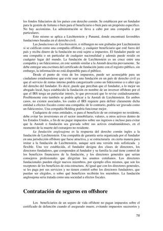  
	
  
78	
  
los fondos fiduciarios de los países con derecho común. Se establecen por un fundador
para la gestión de fortuna o bien para el beneficiario o bien para un propósito especifico.
No hay accionistas. La administración se lleva a cabo por una compañía o por
particulares.
Esto mismo se aplica a Liechtenstein y Panamá, donde encontrará favorables
fundaciones basadas en el derecho civil.
Las fundaciones de Liechtenstein, o stiftungen no son grabadas por Liechtenstein
si se califican como una compañía offshore, y cualquier beneficiario que esté fuera del
país y reciba dinero de la fundación no está sujeto a impuestos. El fundador puede ser
una compañía o un particular de cualquier nacionalidad y además puede residir en
cualquier lugar del mundo. La fundación de Liechtenstein es un cruce entre una
compañía y un fideicomiso, en este sentido similar a la Anstalt descrita previamente. Se
debe entregar una escritura del certificado de fundación junto con el registro público, sin
embargo, la información no está disponible para el público.
Desde el punto de vista de los impuestos, puede ser aconsejable para un
ciudadano estadounidense que evite usar una fundación en un país de derecho civil ya
que el servicio de rentas interno podría categorizarlo como un fideicomiso a o alter ego
del derecho del fundador. Es decir, puede que perciban que el fundador, a lo mejor un
abogado local, haya establecido la fundación en nombre de un inversor offshore por el
que el IRS tenga un particular interés, lo que provocará que lo revise cuidadosamente.
Posiblemente esto también se podría aplicar a la Anstalt de Liechtenstein. En ambos
casos, no existen asociados, los cuales el IRS requiere para definir claramente dicha
entidad a efectos fiscales como una compañía; de lo contrario, podría ser gravada como
un fideicomiso. Una compañía Holding podría funcionar mejor.
Cualquiera de estas entidades, si para el beneficio de un extranjero no residente,
debe evitar las inversiones en el sector inmobiliario, valores, u otros activos dentro de
los Estados Unidos, a fin de no pagar impuestos sobre sus ingresos e incluso para evitar
que la Anstalt o fundación sea gravada sobre sus activos estadounidenses, en el
momento de la muerte del extranjero no residente.
La fundación anglosajona es la respuesta del derecho común ingles a la
fundación de Liechtenstein. Una compañía de garantía seria organizada por el fundador
en una jurisdicción offshore que fuese atractiva, y se estructuraría en cierta manera para
imitar a la fundación de Liechtenstein, aunque será una versión más sofisticada y
flexible. Una vez establecida, el fundador designa dos clases de directores, los
directores fundadores, que comprenden al fundador y su familia la cual tiene control de
los beneficios financieros de la fundación, y los directores generales que serian
consejeros profesionales que dirigirían los asuntos cotidianos. Los directores
fundacionales pueden elegir nuevos miembros, por ejemplo ellos mismos, que son los
receptores de los beneficios de esta estructura. Al igual que con los directores generales,
se les paga por sus servicios y no tienen control sobre los directores fundadores, que
puedan ser elegidos, o sobre qué beneficios recibirán los miembros. La fundación
anglosajona seria tratada como una sociedad a efectos fiscales.
Contratación de seguros en offshore
Los beneficiarios de un seguro de vida offshore no pagan impuestos sobre el
certificado de defunción cuando el asegurado muere, evitando impuestos sucesorios y
 