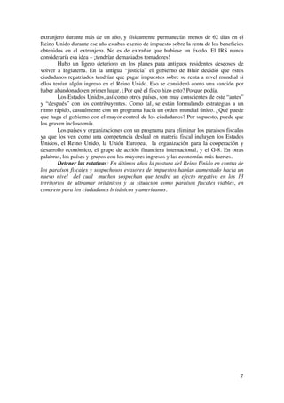  
	
  
7	
  
extranjero durante más de un año, y físicamente permanecías menos de 62 días en el
Reino Unido durante ese año estabas exento de impuesto sobre la renta de los beneficios
obtenidos en el extranjero. No es de extrañar que hubiese un éxodo. El IRS nunca
consideraría esa idea – ¡tendrían demasiados tomadores!
Hubo un ligero deterioro en los planes para antiguos residentes deseosos de
volver a Inglaterra. En la antigua “justicia” el gobierno de Blair decidió que estos
ciudadanos repatriados tendrían que pagar impuestos sobre su renta a nivel mundial si
ellos tenían algún ingreso en el Reino Unido. Eso se consideró como una sanción por
haber abandonado en primer lugar. ¿Por qué el fisco hizo esto? Porque podía.
Los Estados Unidos, así como otros países, son muy conscientes de este “antes”
y “después” con los contribuyentes. Como tal, se están formulando estrategias a un
ritmo rápido, casualmente con un programa hacía un orden mundial único. ¿Qué puede
que haga el gobierno con el mayor control de los ciudadanos? Por supuesto, puede que
los graven incluso más.
Los países y organizaciones con un programa para eliminar los paraísos fiscales
ya que los ven como una competencia desleal en materia fiscal incluyen los Estados
Unidos, el Reino Unido, la Unión Europea, la organización para la cooperación y
desarrollo económico, el grupo de acción financiera internacional, y el G-8. En otras
palabras, los países y grupos con los mayores ingresos y las economías más fuertes.
Detener las rotativas: En últimos años la postura del Reino Unido en contra de
los paraísos fiscales y sospechosos evasores de impuestos habían aumentado hacia un
nuevo nivel del cual muchos sospechan que tendrá un efecto negativo en los 13
territorios de ultramar británicos y su situación como paraísos fiscales viables, en
concreto para los ciudadanos británicos y americanos.
	
  
 