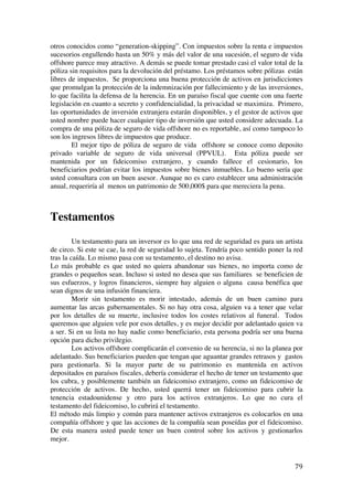  
	
  
79	
  
otros conocidos como “generation-skipping”. Con impuestos sobre la renta e impuestos
sucesorios engullendo hasta un 50% y más del valor de una sucesión, el seguro de vida
offshore parece muy atractivo. A demás se puede tomar prestado casi el valor total de la
póliza sin requisitos para la devolución del préstamo. Los préstamos sobre pólizas están
libres de impuestos. Se proporciona una buena protección de activos en jurisdicciones
que promulgan la protección de la indemnización por fallecimiento y de las inversiones,
lo que facilita la defensa de la herencia. En un paraíso fiscal que cuente con una fuerte
legislación en cuanto a secreto y confidencialidad, la privacidad se maximiza. Primero,
las oportunidades de inversión extranjera estarán disponibles, y el gestor de activos que
usted nombre puede hacer cualquier tipo de inversión que usted considere adecuada. La
compra de una póliza de seguro de vida offshore no es reportable, así como tampoco lo
son los ingresos libres de impuestos que produce.
El mejor tipo de póliza de seguro de vida offshore se conoce como deposito
privado variable de seguro de vida universal (PPVUL). Esta póliza puede ser
mantenida por un fideicomiso extranjero, y cuando fallece el cesionario, los
beneficiarios podrían evitar los impuestos sobre bienes inmuebles. Lo bueno sería que
usted consultara con un buen asesor. Aunque no es caro establecer una administración
anual, requeriría al menos un patrimonio de 500,000$ para que mereciera la pena.
Testamentos
Un testamento para un inversor es lo que una red de seguridad es para un artista
de circo. Si este se cae, la red de seguridad lo sujeta. Tendría poco sentido poner la red
tras la caída. Lo mismo pasa con su testamento, el destino no avisa.
Lo más probable es que usted no quiera abandonar sus bienes, no importa como de
grandes o pequeños sean. Incluso si usted no desea que sus familiares se beneficien de
sus esfuerzos, y logros financieros, siempre hay alguien o alguna causa benéfica que
sean dignos de una infusión financiera.
Morir sin testamento es morir intestado, además de un buen camino para
aumentar las arcas gubernamentales. Si no hay otra cosa, alguien va a tener que velar
por los detalles de su muerte, inclusive todos los costes relativos al funeral. Todos
queremos que alguien vele por esos detalles, y es mejor decidir por adelantado quien va
a ser. Si en su lista no hay nadie como beneficiario, esta persona podría ser una buena
opción para dicho privilegio.
Los activos offshore complicarán el convenio de su herencia, si no la planea por
adelantado. Sus beneficiarios pueden que tengan que aguantar grandes retrasos y gastos
para gestionarla. Si la mayor parte de su patrimonio es mantenida en activos
depositados en paraísos fiscales, debería considerar el hecho de tener un testamento que
los cubra, y posiblemente también un fideicomiso extranjero, como un fideicomiso de
protección de activos. De hecho, usted querrá tener un fideicomiso para cubrir la
tenencia estadounidense y otro para los activos extranjeros. Lo que no cura el
testamento del fideicomiso, lo cubrirá el testamento.
El método más limpio y común para mantener activos extranjeros es colocarlos en una
compañía offshore y que las acciones de la compañía sean poseídas por el fideicomiso.
De esta manera usted puede tener un buen control sobre los activos y gestionarlos
mejor.
 